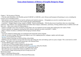 Essay about Summary of History of Graphic Design by Meggs
Chapter 1: The Invention of Writing
– From the early Paleolithic to the Neolithic period (35,000 BC to 4,000 BC), early Africans and Europeans left paintings in caves, including the
Lascaux caves in Southern France.
– Early pictures were made for survival and for utilitarian and ritualistic purposes. – Petroglyphs are carved or scratched signs on rock.
– These images became symbols for what would be the first spokenlanguage.
– Cuneiform – Wedged shaped writing, created in 3000BC. Started as pictographs. – With the discovery of cuneiform, there was a knowledge
explosion, where libraries were organized filling with tablets about religion, mathematics, and history. Writing enabled society to stabilize itself, and
laws were ... Show more content on Helpwriting.net ...
– Chinese is thought to have been invented by Tsang Chieh, who was inspired to invent writing after studying the claw marks of birds.
– Chinese characters are logograms meaning that each character represents an entire word (like $ = dollar).
– Paper, a Chinese invention, is attributed with the high government official
Ts'ai Lun.
– Ts'ai Lun's method of making paper was unchanged until nineteenth century England.
– After the invention of paper, the Chinese also began to use it for wrapping presents, wallpaper, napkins and toilet paper.
– Printing was invented by the Chinese.
– The first method of printing was block printing, using stamps.
– Rubbings were also made by carving words into stone, then inking the stone and making a print on a piece of paper. This is also known as relief
printing. – The oldest surviving printed manuscript is the Diamond Sutra.
– Around 1000AD, paper money was printed.
– An early form of Chinese graphic design was playing cards.
– In 1045 AD, Chinese alchemist Pi Sheng developed movable type, using clay and glue.
– Because types are not moveable, characters were organized by rhyme.
– Moveable type never replaced the handcut woodblock of the orient.
– The invention of paper and printing arrived in Europe just as the
Renaissance began.
Chapter 4: Illuminated Manuscripts
– Hand–written books are referred to as Illuminated Manuscripts.
 