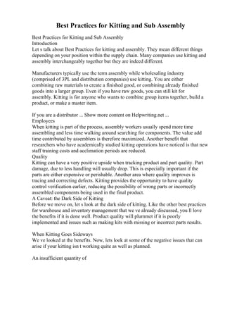 Best Practices for Kitting and Sub Assembly
Best Practices for Kitting and Sub Assembly
Introduction
Let s talk about Best Practices for kitting and assembly. They mean different things
depending on your position within the supply chain. Many companies use kitting and
assembly interchangeably together but they are indeed different.
Manufacturers typically use the term assembly while wholesaling industry
(comprised of 3PL and distribution companies) use kitting. You are either
combining raw materials to create a finished good, or combining already finished
goods into a larger group. Even if you have raw goods, you can still kit for
assembly. Kitting is for anyone who wants to combine group items together, build a
product, or make a master item.
If you are a distributor ... Show more content on Helpwriting.net ...
Employees
When kitting is part of the process, assembly workers usually spend more time
assembling and less time walking around searching for components. The value add
time contributed by assemblers is therefore maximized. Another benefit that
researchers who have academically studied kitting operations have noticed is that new
staff training costs and acclimation periods are reduced.
Quality
Kitting can have a very positive upside when tracking product and part quality. Part
damage, due to less handling will usually drop. This is especially important if the
parts are either expensive or perishable. Another area where quality improves is
tracing and correcting defects. Kitting provides the opportunity to have quality
control verification earlier, reducing the possibility of wrong parts or incorrectly
assembled components being used in the final product.
A Caveat: the Dark Side of Kitting
Before we move on, let s look at the dark side of kitting. Like the other best practices
for warehouse and inventory management that we ve already discussed, you ll love
the benefits if it is done well. Product quality will plummet if it is poorly
implemented and issues such as making kits with missing or incorrect parts results.
When Kitting Goes Sideways
We ve looked at the benefits. Now, lets look at some of the negative issues that can
arise if your kitting isn t working quite as well as planned.
An insufficient quantity of
 