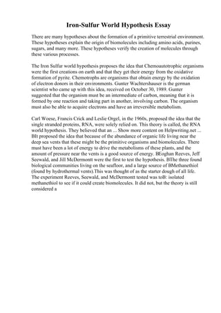 Iron-Sulfur World Hypothesis Essay
There are many hypotheses about the formation of a primitive terrestrial environment.
These hypotheses explain the origin of biomolecules including amino acids, purines,
sugars, and many more. These hypotheses verify the creation of molecules through
these various processes.
The Iron Sulfur world hypothesis proposes the idea that Chemoautotrophic organisms
were the first creations on earth and that they get their energy from the oxidative
formation of pyrite. Chemotrophs are organisms that obtain energy by the oxidation
of electron donors in their environments. Gunter Wachtershauser is the german
scientist who came up with this idea, received on October 30, 1989. Gunter
suggested that the organism must be an intermediate of carbon, meaning that it is
formed by one reaction and taking part in another, involving carbon. The organism
must also be able to acquire electrons and have an irreversible metabolism.
Carl Woese, Francis Crick and Leslie Orgel, in the 1960s, proposed the idea that the
single stranded proteins, RNA, were solely relied on. This theory is called, the RNA
world hypothesis. They believed that an ... Show more content on Helpwriting.net ...
ВIt proposed the idea that because of the abundance of organic life living near the
deep sea vents that these might be the primitive organisms and biomolecules. There
must have been a lot of energy to drive the metabolisms of these plants, and the
amount of pressure near the vents is a good source of energy. ВEoghan Reeves, Jeff
Seewald, and Jill McDermontt were the first to test the hypothesis. ВThe three found
biological communities living on the seafloor, and a large source of ВMethanethiol
(found by hydrothermal vents).This was thought of as the starter dough of all life.
The experiment Reeves, Seewald, and McDermontt tested was toВ: isolated
methanethiol to see if it could create biomolecules. It did not, but the theory is still
considered a
 