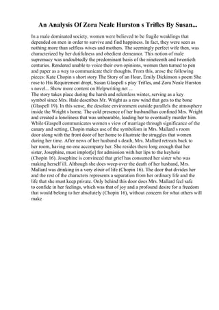An Analysis Of Zora Neale Hurston s Trifles By Susan...
In a male dominated society, women were believed to be fragile weaklings that
depended on men in order to survive and find happiness. In fact, they were seen as
nothing more than selfless wives and mothers. The seemingly perfect wife then, was
characterized by her dutifulness and obedient demeanor. This notion of male
supremacy was undoubtedly the predominant basis of the nineteenth and twentieth
centuries. Rendered unable to voice their own opinions, women then turned to pen
and paper as a way to communicate their thoughts. From this, arose the following
pieces: Kate Chopin s short story The Story of an Hour, Emily Dickinson s poem She
rose to His Requirement dropt, Susan Glaspell s play Trifles, and Zora Neale Hurston
s novel... Show more content on Helpwriting.net ...
The story takes place during the harsh and relentless winter, serving as a key
symbol since Mrs. Hale describes Mr. Wright as a raw wind that gets to the bone
(Glaspell 19). In this sense, the desolate environment outside parallels the atmosphere
inside the Wright s home. The cold presence of her husband has confined Mrs. Wright
and created a loneliness that was unbearable, leading her to eventually murder him.
While Glaspell communicates women s view of marriage through significance of the
canary and setting, Chopin makes use of the symbolism in Mrs. Mallard s room
door along with the front door of her home to illustrate the struggles that women
during her time. After news of her husband s death, Mrs. Mallard retreats back to
her room, having no one accompany her. She resides there long enough that her
sister, Josephine, must implor[e] for admission with her lips to the keyhole
(Chopin 16). Josephine is convinced that grief has consumed her sister who was
making herself ill. Although she does weep over the death of her husband, Mrs.
Mallard was drinking in a very elixir of life (Chopin 16). The door that divides her
and the rest of the characters represents a separation from her ordinary life and the
life that she must keep private. Only behind this door does Mrs. Mallard feel safe
to confide in her feelings, which was that of joy and a profound desire for a freedom
that would belong to her absolutely (Chopin 16), without concern for what others will
make
 