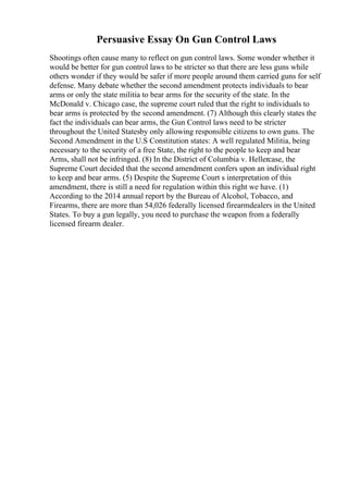 Persuasive Essay On Gun Control Laws
Shootings often cause many to reflect on gun control laws. Some wonder whether it
would be better for gun control laws to be stricter so that there are less guns while
others wonder if they would be safer if more people around them carried guns for self
defense. Many debate whether the second amendment protects individuals to bear
arms or only the state militia to bear arms for the security of the state. In the
McDonald v. Chicago case, the supreme court ruled that the right to individuals to
bear arms is protected by the second amendment. (7) Although this clearly states the
fact the individuals can bear arms, the Gun Control laws need to be stricter
throughout the United Statesby only allowing responsible citizens to own guns. The
Second Amendment in the U.S Constitution states: A well regulated Militia, being
necessary to the security of a free State, the right to the people to keep and bear
Arms, shall not be infringed. (8) In the District of Columbia v. Hellercase, the
Supreme Court decided that the second amendment confers upon an individual right
to keep and bear arms. (5) Despite the Supreme Court s interpretation of this
amendment, there is still a need for regulation within this right we have. (1)
According to the 2014 annual report by the Bureau of Alcohol, Tobacco, and
Firearms, there are more than 54,026 federally licensed firearmdealers in the United
States. To buy a gun legally, you need to purchase the weapon from a federally
licensed firearm dealer.
 