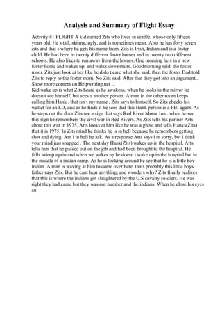 Analysis and Summary of Flight Essay
Activity #1 FLIGHT A kid named Zits who lives in seattle, whose only fifteen
years old. He s tall, skinny, ugly, and is sometimes mean. Also he has forty seven
zits and that s where he gets his name from. Zits is Irish, Indian and is a foster
child. He had been in twenty different foster homes and in twenty two different
schools. He also likes to run away from the homes. One morning he s in a new
foster home and wakes up, and walks downstairs. Goodmorning said, the foster
mom. Zits just look at her like he didn t care what she said, then the foster Dad told
Zits to reply to the foster mom. No Zits said. After that they got into an argument...
Show more content on Helpwriting.net ...
Kid wake up is what Zits heard as he awakens. when he looks in the mirror he
doesn t see himself, but sees a another person. A man in the other room keeps
calling him Hank . that isn t my name , Zits says to himself. So Zits checks his
wallet for an I.D, and as he finds it he sees that this Hank person is a FBI agent. As
he steps out the door Zits see a sign that says Red River Motor Inn . when he see
this sign he remembers the civil war in Red Rivers. As Zits tells his partner Arts
about this war in 1975, Arts looks at him like he was a ghost and tells Hanks(Zits)
that it is 1975. In Zits mind he thinks he is in hell because he remembers getting
shot and dying. Am i in hell he ask. As a response Arts says i m sorry, but i think
your mind just snapped . The next day Hank(Zits) wakes up in the hospital. Arts
tells him that he passed out on the job and had been brought to the hospital. He
falls asleep again and when we wakes up he doesn t wake up in the hospital but in
the middle of a indian camp. As he is looking around he see that he is a little boy
indian. A man is waving at him to come over here. thats probably this little boys
father says Zits. But he cant hear anything, and wonders why? Zits finally realizes
that this is where the indians get slaughtered by the U.S cavalry soldiers. He was
right they had came but they was out number and the indians. When he close his eyes
an
 