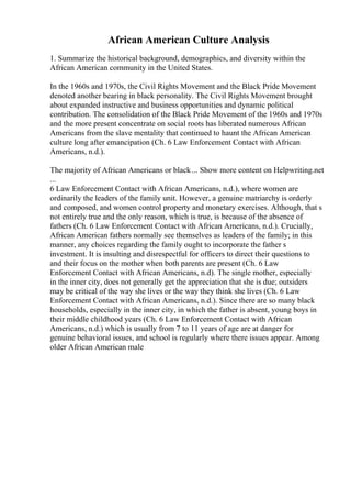 African American Culture Analysis
1. Summarize the historical background, demographics, and diversity within the
African American community in the United States.
In the 1960s and 1970s, the Civil Rights Movement and the Black Pride Movement
denoted another bearing in black personality. The Civil Rights Movement brought
about expanded instructive and business opportunities and dynamic political
contribution. The consolidation of the Black Pride Movement of the 1960s and 1970s
and the more present concentrate on social roots has liberated numerous African
Americans from the slave mentality that continued to haunt the African American
culture long after emancipation (Ch. 6 Law Enforcement Contact with African
Americans, n.d.).
The majority of African Americans or black... Show more content on Helpwriting.net
...
6 Law Enforcement Contact with African Americans, n.d.), where women are
ordinarily the leaders of the family unit. However, a genuine matriarchy is orderly
and composed, and women control property and monetary exercises. Although, that s
not entirely true and the only reason, which is true, is because of the absence of
fathers (Ch. 6 Law Enforcement Contact with African Americans, n.d.). Crucially,
African American fathers normally see themselves as leaders of the family; in this
manner, any choices regarding the family ought to incorporate the father s
investment. It is insulting and disrespectful for officers to direct their questions to
and their focus on the mother when both parents are present (Ch. 6 Law
Enforcement Contact with African Americans, n.d). The single mother, especially
in the inner city, does not generally get the appreciation that she is due; outsiders
may be critical of the way she lives or the way they think she lives (Ch. 6 Law
Enforcement Contact with African Americans, n.d.). Since there are so many black
households, especially in the inner city, in which the father is absent, young boys in
their middle childhood years (Ch. 6 Law Enforcement Contact with African
Americans, n.d.) which is usually from 7 to 11 years of age are at danger for
genuine behavioral issues, and school is regularly where there issues appear. Among
older African American male
 