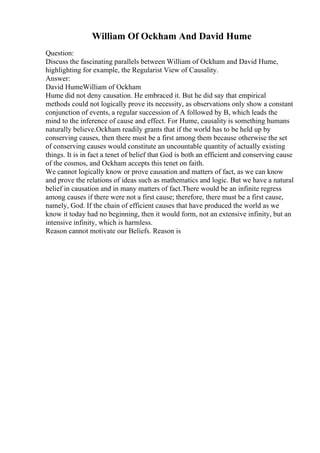 William Of Ockham And David Hume
Question:
Discuss the fascinating parallels between William of Ockham and David Hume,
highlighting for example, the Regularist View of Causality.
Answer:
David HumeWilliam of Ockham
Hume did not deny causation. He embraced it. But he did say that empirical
methods could not logically prove its necessity, as observations only show a constant
conjunction of events, a regular succession of A followed by B, which leads the
mind to the inference of cause and effect. For Hume, causality is something humans
naturally believe.Ockham readily grants that if the world has to be held up by
conserving causes, then there must be a first among them because otherwise the set
of conserving causes would constitute an uncountable quantity of actually existing
things. It is in fact a tenet of belief that God is both an efficient and conserving cause
of the cosmos, and Ockham accepts this tenet on faith.
We cannot logically know or prove causation and matters of fact, as we can know
and prove the relations of ideas such as mathematics and logic. But we have a natural
belief in causation and in many matters of fact.There would be an infinite regress
among causes if there were not a first cause; therefore, there must be a first cause,
namely, God. If the chain of efficient causes that have produced the world as we
know it today had no beginning, then it would form, not an extensive infinity, but an
intensive infinity, which is harmless.
Reason cannot motivate our Beliefs. Reason is
 