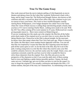 True To The Game Essay
One week removed from the movie industry pulling a Colin Kapernick on movie
theaters and taking a knee for the Labor Day weekend. Hollywood is back with a
bang, and by bang I mean fart. The Hollywood Struggle Season, also known as fall,
continues and after a record low drop in box office sales, they continue to give you
no reason to leave your house. This week we have terrible Romantic comedy
starring Reese Witherspoon, a low budget dumpster fire called True to the Game
where the vision of black success is selling drugs and shooting people a bunch, then
you have a 9/11 movie starring Charlie Sheen...nothing more needs to be said. With
the 2017 box office coming off its worst summer in 25 years, Hollywood isn t exactly
giving people reason to... Show more content on Helpwriting.net ...
If you are wondering how this stacks up to the original, the film hits all the bullet
point check marks of the original novel so you don t have to worry about the film
taking liberties here. Pennywise in this film is played straight, for the most part,
he doesn t have that campy charm that Tim Curry had years ago. When it comes to
the villain, the film takes a more modern horror approach with him. You can tell
that film was inspired by it scares but films like the Conjuring series but doesn t
pull off the scares quite as well. As for the kids in the film, they hit it out of the
park. Casting young teens in a role like this where they need to carry your film
could be a disaster, however, the cast here easily carry the weight. Smart, crass, and
sometimes extremely crude the cast here excel at what is needed for them to
relive those characters from the original. Now, this film only gives you the
perspective of the characters as kid, if you want the adult story of them coming
back to town and fighting a spider demon (possible spoilers, I dunno, the book
came out over 3 decades ago, get over it) then you have to wait for the sequel. It s
easy to forget the original IT was actually a miniseries and despite this film s 135
minute runtime, that part of the story isn t featured here. As entertaining as the cast is,
 