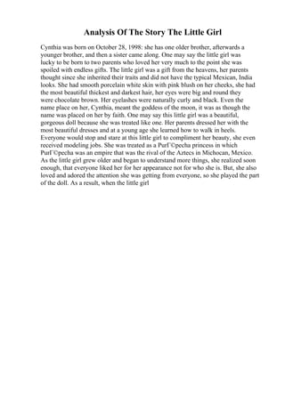 Analysis Of The Story The Little Girl
Cynthia was born on October 28, 1998: she has one older brother, afterwards a
younger brother, and then a sister came along. One may say the little girl was
lucky to be born to two parents who loved her very much to the point she was
spoiled with endless gifts. The little girl was a gift from the heavens, her parents
thought since she inherited their traits and did not have the typical Mexican, India
looks. She had smooth porcelain white skin with pink blush on her cheeks, she had
the most beautiful thickest and darkest hair, her eyes were big and round they
were chocolate brown. Her eyelashes were naturally curly and black. Even the
name place on her, Cynthia, meant the goddess of the moon, it was as though the
name was placed on her by faith. One may say this little girl was a beautiful,
gorgeous doll because she was treated like one. Her parents dressed her with the
most beautiful dresses and at a young age she learned how to walk in heels.
Everyone would stop and stare at this little girl to compliment her beauty, she even
received modeling jobs. She was treated as a PurГ©pecha princess in which
PurГ©pecha was an empire that was the rival of the Aztecs in Michocan, Mexico.
As the little girl grew older and began to understand more things, she realized soon
enough, that everyone liked her for her appearance not for who she is. But, she also
loved and adored the attention she was getting from everyone, so she played the part
of the doll. As a result, when the little girl
 