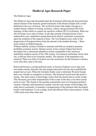 Medieval Ages Research Paper
The Medieval Ages
The Medieval Ages that descended upon the Europeans following the deconstruction
and devolution of the formerly grand institutions of the Roman Empire left a world
darkened to the eyes of history. The world lost touch with simple concepts to a
modern history student of writing, economy, culture, and government #8212;the
mainstay of that which we cannot see ourselves without #8212;civilization. What was
left of Europe was a state of chaos. In all other periods of human history I have
studied there were similarities among them from which I could draw conclusions
upon the condition of the respective times. The Text helped to give order to the
progression of European history from the ancient to the modern drawing ... Show
more content on Helpwriting.net ...
Without stability security is harder to maintain and both are needed to promote
profitable economic activity. Roman society in the western Empire had slowly
developed into a subsistence plantation society comparable to the American
antebellum southern society of the 19th century. Government institutions slowly died
out, as did any form of an economic market. The majority of the population was
enslaved. There was little civilization save the aristocracy for the Germans to destroy
even when they came to the area.
Rome had become a corrupt political center, to become Emperor was to sign your
own death warrant, therefore the only people interested were the most unskilled the
empire had yet seen. When the Germans finally came to dominate Western Europe
there was virtually no academics or literacy. The historical record from this point is
cloudy. The main source of knowledge comes from the church and its scribe monks.
This obviously gives their interpretation of the events of the time a less than secular
point of view. The church in fact quickly assumed the reins of a European political
vacuum. Churches and monasteries usually were the only centers of knowledge and
trade and of community. Eventually a reorganization of the political order developed
locally with feudalism. It was a cheap, local and efficient from of government. It didn
t offer much more than order and
 