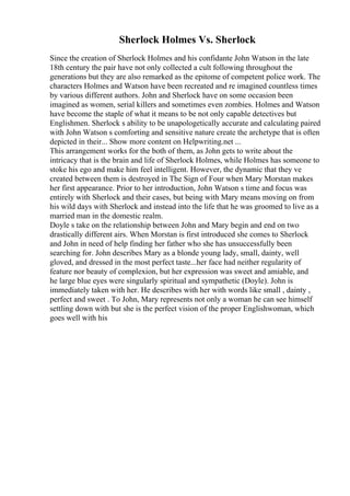 Sherlock Holmes Vs. Sherlock
Since the creation of Sherlock Holmes and his confidante John Watson in the late
18th century the pair have not only collected a cult following throughout the
generations but they are also remarked as the epitome of competent police work. The
characters Holmes and Watson have been recreated and re imagined countless times
by various different authors. John and Sherlock have on some occasion been
imagined as women, serial killers and sometimes even zombies. Holmes and Watson
have become the staple of what it means to be not only capable detectives but
Englishmen. Sherlock s ability to be unapologetically accurate and calculating paired
with John Watson s comforting and sensitive nature create the archetype that is often
depicted in their... Show more content on Helpwriting.net ...
This arrangement works for the both of them, as John gets to write about the
intricacy that is the brain and life of Sherlock Holmes, while Holmes has someone to
stoke his ego and make him feel intelligent. However, the dynamic that they ve
created between them is destroyed in The Sign of Four when Mary Morstan makes
her first appearance. Prior to her introduction, John Watson s time and focus was
entirely with Sherlock and their cases, but being with Mary means moving on from
his wild days with Sherlock and instead into the life that he was groomed to live as a
married man in the domestic realm.
Doyle s take on the relationship between John and Mary begin and end on two
drastically different airs. When Morstan is first introduced she comes to Sherlock
and John in need of help finding her father who she has unsuccessfully been
searching for. John describes Mary as a blonde young lady, small, dainty, well
gloved, and dressed in the most perfect taste...her face had neither regularity of
feature nor beauty of complexion, but her expression was sweet and amiable, and
he large blue eyes were singularly spiritual and sympathetic (Doyle). John is
immediately taken with her. He describes with her with words like small , dainty ,
perfect and sweet . To John, Mary represents not only a woman he can see himself
settling down with but she is the perfect vision of the proper Englishwoman, which
goes well with his
 