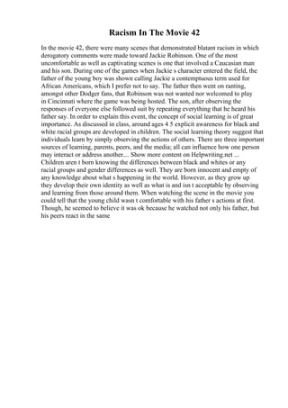 Racism In The Movie 42
In the movie 42, there were many scenes that demonstrated blatant racism in which
derogatory comments were made toward Jackie Robinson. One of the most
uncomfortable as well as captivating scenes is one that involved a Caucasian man
and his son. During one of the games when Jackie s character entered the field, the
father of the young boy was shown calling Jackie a contemptuous term used for
African Americans, which I prefer not to say. The father then went on ranting,
amongst other Dodger fans, that Robinson was not wanted nor welcomed to play
in Cincinnati where the game was being hosted. The son, after observing the
responses of everyone else followed suit by repeating everything that he heard his
father say. In order to explain this event, the concept of social learning is of great
importance. As discussed in class, around ages 4 5 explicit awareness for black and
white racial groups are developed in children. The social learning theory suggest that
individuals learn by simply observing the actions of others. There are three important
sources of learning, parents, peers, and the media; all can influence how one person
may interact or address another.... Show more content on Helpwriting.net ...
Children aren t born knowing the differences between black and whites or any
racial groups and gender differences as well. They are born innocent and empty of
any knowledge about what s happening in the world. However, as they grow up
they develop their own identity as well as what is and isn t acceptable by observing
and learning from those around them. When watching the scene in the movie you
could tell that the young child wasn t comfortable with his father s actions at first.
Though, he seemed to believe it was ok because he watched not only his father, but
his peers react in the same
 