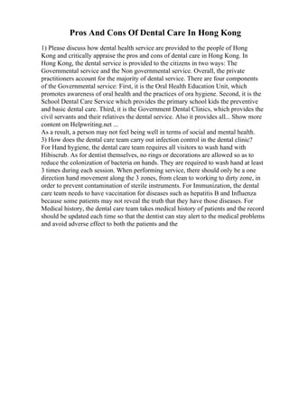Pros And Cons Of Dental Care In Hong Kong
1) Please discuss how dental health service are provided to the people of Hong
Kong and critically appraise the pros and cons of dental care in Hong Kong. In
Hong Kong, the dental service is provided to the citizens in two ways: The
Governmental service and the Non governmental service. Overall, the private
practitioners account for the majority of dental service. There are four components
of the Governmental service: First, it is the Oral Health Education Unit, which
promotes awareness of oral health and the practices of ora hygiene. Second, it is the
School Dental Care Service which provides the primary school kids the preventive
and basic dental care. Third, it is the Government Dental Clinics, which provides the
civil servants and their relatives the dental service. Also it provides all... Show more
content on Helpwriting.net ...
As a result, a person may not feel being well in terms of social and mental health.
3) How does the dental care team carry out infection control in the dental clinic?
For Hand hygiene, the dental care team requires all visitors to wash hand with
Hibiscrub. As for dentist themselves, no rings or decorations are allowed so as to
reduce the colonization of bacteria on hands. They are required to wash hand at least
3 times during each session. When performing service, there should only be a one
direction hand movement along the 3 zones, from clean to working to dirty zone, in
order to prevent contamination of sterile instruments. For Immunization, the dental
care team needs to have vaccination for diseases such as hepatitis B and Influenza
because some patients may not reveal the truth that they have those diseases. For
Medical history, the dental care team takes medical history of patients and the record
should be updated each time so that the dentist can stay alert to the medical problems
and avoid adverse effect to both the patients and the
 