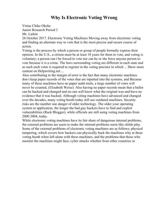 Why Is Electronic Voting Wrong
Virtue Chike Okeke
Junior Research Period 2
Mr. Larkin
26 October 2017. Electronic Voting Machines Moving away from electronic voting
and finding an alternate way to vote that is the most precise and secure course of
action.
Voting is the process by which a person or group of people formally express their
opinion. In the U.S., a citizen must be at least 18 years for them to vote, and voting is
voluntary; a person can t be forced to vote nor can he or she force anyone person to
vote because it is a crime. The laws surrounding voting are different in each state and
as such each voter is required to register in the voting precinct in which ... Show more
content on Helpwriting.net ...
Also contributing to the margin of error is the fact that many electronic machines
don t keep paper records of the votes that are inputted into the systems, and Because
many of these machines have no paper audit trails, a large number of votes will
never be counted, (Elizabeth Weise). Also having no paper records mean that a ballot
can be hacked and changed and no one will know what the original was and have no
evidence that it was hacked. Although voting machines have advanced and changed
over the decades, many voting booth today still use outdated machines. Security
risks are the number one danger of older technology. The older your operating
system or application, the longer the bad guy hackers have to find and exploit
vulnerabilities (Rack Blogger), while officials are still using voting machines from
2000 2004, today.
While electronic voting machines have its fair share of dangerous internal problems,
the external problems are seem to make the internal problems seem like childs play.
Some of the external problems of electronic voting machines are as follows; physical
tampering, which covers how hackers can physically hack the machines why at these
voting booth when left alone with these machines, and the problems that those who
moniter the machines might face; cyber attacks whether from other countries or
 