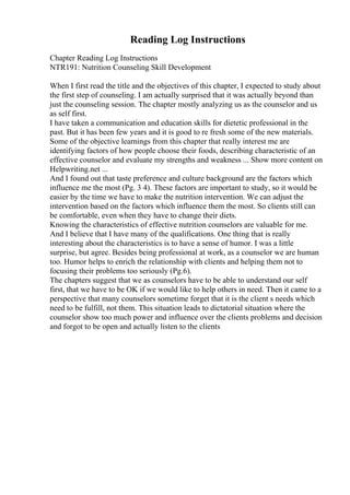 Reading Log Instructions
Chapter Reading Log Instructions
NTR191: Nutrition Counseling Skill Development
When I first read the title and the objectives of this chapter, I expected to study about
the first step of counseling. I am actually surprised that it was actually beyond than
just the counseling session. The chapter mostly analyzing us as the counselor and us
as self first.
I have taken a communication and education skills for dietetic professional in the
past. But it has been few years and it is good to re fresh some of the new materials.
Some of the objective learnings from this chapter that really interest me are
identifying factors of how people choose their foods, describing characteristic of an
effective counselor and evaluate my strengths and weakness ... Show more content on
Helpwriting.net ...
And I found out that taste preference and culture background are the factors which
influence me the most (Pg. 3 4). These factors are important to study, so it would be
easier by the time we have to make the nutrition intervention. We can adjust the
intervention based on the factors which influence them the most. So clients still can
be comfortable, even when they have to change their diets.
Knowing the characteristics of effective nutrition counselors are valuable for me.
And I believe that I have many of the qualifications. One thing that is really
interesting about the characteristics is to have a sense of humor. I was a little
surprise, but agree. Besides being professional at work, as a counselor we are human
too. Humor helps to enrich the relationship with clients and helping them not to
focusing their problems too seriously (Pg.6).
The chapters suggest that we as counselors have to be able to understand our self
first, that we have to be OK if we would like to help others in need. Then it came to a
perspective that many counselors sometime forget that it is the client s needs which
need to be fulfill, not them. This situation leads to dictatorial situation where the
counselor show too much power and influence over the clients problems and decision
and forgot to be open and actually listen to the clients
 