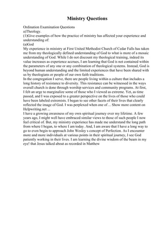 Ministry Questions
Ordination Examination Questions
a)Theology.
(1)Give examples of how the practice of ministry has affected your experience and
understanding of:
(a)God
My experience in ministry at First United Methodist Church of Cedar Falls has taken
me from my theologically defined understanding of God to what is more of a mosaic
understanding of God. While I do not discount my theological training, indeed its
value increases as experience accrues, I am learning that God is not contained within
the parameters of any one or any combination of theological systems. Instead, God is
beyond human understanding and the limited experiences that have been shared with
us by theologians or people of our own faith traditions.
In the congregation I serve, there are people living within a culture that includes a
long history of resistance to diversity. This resistance can be witnessed in the ways
overall church is done through worship services and community programs. At first,
I felt an urge to marginalize some of those who I viewed as extreme. Yet, as time
passed, and I was exposed to a greater perspective on the lives of those who could
have been labeled extremists. I began to see other facets of their lives that clearly
reflected the image of God. I was perplexed when one of ... Show more content on
Helpwriting.net ...
I have a growing awareness of my own spiritual journey over my lifetime. A few
years ago, I might well have embraced similar views to those of such people I now
feel critical of. But, my ministry experience has made me understand the long path
from where I began, to where I am today. And, I am aware that I have a long way to
go to even begin to approach John Wesley s concept of Perfection. As I encounter
more and more individuals at various points in their spiritual journey, I see God
patiently working in their lives. I am learning the divine wisdom of the beam in my
eye! that Jesus talked about as recorded in Matthew
 