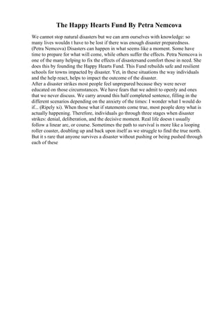The Happy Hearts Fund By Petra Nemcova
We cannot stop natural disasters but we can arm ourselves with knowledge: so
many lives wouldn t have to be lost if there was enough disaster preparedness.
(Petra Nemcova) Disasters can happen in what seems like a moment. Some have
time to prepare for what will come, while others suffer the effects. Petra Nemcova is
one of the many helping to fix the effects of disastersand comfort those in need. She
does this by founding the Happy Hearts Fund. This Fund rebuilds safe and resilient
schools for towns impacted by disaster. Yet, in these situations the way individuals
and the help react, helps to impact the outcome of the disaster.
After a disaster strikes most people feel unprepared because they were never
educated on those circumstances. We have fears that we admit to openly and ones
that we never discuss. We carry around this half completed sentence, filling in the
different scenarios depending on the anxiety of the times: I wonder what I would do
if... (Ripely xi). When those what if statements come true, most people deny what is
actually happening. Therefore, individuals go through three stages when disaster
strikes: denial, deliberation, and the decisive moment. Real life doesn t usually
follow a linear arc, or course. Sometimes the path to survival is more like a looping
roller coaster, doubling up and back upon itself as we struggle to find the true north.
But it s rare that anyone survives a disaster without pushing or being pushed through
each of these
 