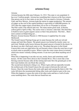 arizona Essay
Arizona
Arizona became the 48th state February 14, 1912. This state is very populated. It
has over 5 million people. Arizona has something that is known as the four corners.
One person can be in four states at one time. You can stand in Arizona, Colorado,
Utah, and New Mexico. Arizona leads the nation in copper production. The amount
of copper on the roof of the capitol building is equivalent to 4,800,000 pennies. In
1953 after the copper mines closed there was as few as 50 people in Arizona.
The Palo verde is the official state tree. The name means green stick. It blooms
yellow/gold in April or May. The cactus wren is Arizona s state bird. This bird likes
to build its nests in giant saquaro cactus so that it has protection. This bird ... Show
more content on Helpwriting.net ...
Phoenix Arizona became Phoenix is 1866 because it supplied hay for camp
McDowell.
The Grand Canyon Flaming Gorge got its name because the walls are red and
orange and look likes flames. The grand canyon was formed by mostly water, ice
and wind. Nobody really knows because the grand canyon is located in the desert. In
the desert you don t find much water or ice. The plants that grow in the Grand
Canyon their roots are right below the soil because when it rains the roots have to get
as much water as possible to grow. When it rains the water comes down in torrents,
which also means violently rushing streams. It can move just about anything out of
its way.
When this is happening it can take out cars, trucks, buses and sometimes small
houses. All this water flows down to the Colorado River. This is more like a fast
flowing concrete because after all the raining and water flow the ground gets so hot
that it just hardens into one block like concrete.
The second most destructive thing is ice. When it gets cold out especially towards
the northern part of the Grand Canyon the rain seeps in between the rock and
freezes. Once the water freezes the rocks split apart and causing the them to fall. The
rocks fall down the mountainside hitting other rocks and whatever gets in the way.
When this happens it causes the rocks to hit other rocks and have a wall of rocks
come tumbling down. The rocks that are found here are
 