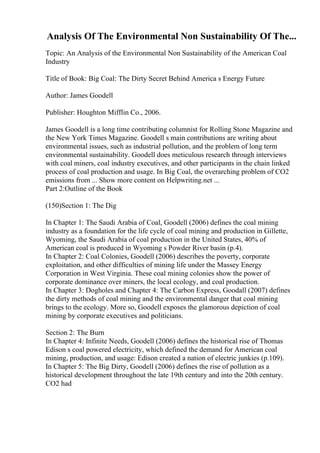 Analysis Of The Environmental Non Sustainability Of The...
Topic: An Analysis of the Environmental Non Sustainability of the American Coal
Industry
Title of Book: Big Coal: The Dirty Secret Behind America s Energy Future
Author: James Goodell
Publisher: Houghton Mifflin Co., 2006.
James Goodell is a long time contributing columnist for Rolling Stone Magazine and
the New York Times Magazine. Goodell s main contributions are writing about
environmental issues, such as industrial pollution, and the problem of long term
environmental sustainability. Goodell does meticulous research through interviews
with coal miners, coal industry executives, and other participants in the chain linked
process of coal production and usage. In Big Coal, the overarching problem of CO2
emissions from ... Show more content on Helpwriting.net ...
Part 2:Outline of the Book
(150)Section 1: The Dig
In Chapter 1: The Saudi Arabia of Coal, Goodell (2006) defines the coal mining
industry as a foundation for the life cycle of coal mining and production in Gillette,
Wyoming, the Saudi Arabia of coal production in the United States, 40% of
American coal is produced in Wyoming s Powder River basin (p.4).
In Chapter 2: Coal Colonies, Goodell (2006) describes the poverty, corporate
exploitation, and other difficulties of mining life under the Massey Energy
Corporation in West Virginia. These coal mining colonies show the power of
corporate dominance over miners, the local ecology, and coal production.
In Chapter 3: Dogholes and Chapter 4: The Carbon Express, Goodall (2007) defines
the dirty methods of coal mining and the environmental danger that coal mining
brings to the ecology. More so, Goodell exposes the glamorous depiction of coal
mining by corporate executives and politicians.
Section 2: The Burn
In Chapter 4: Infinite Needs, Goodell (2006) defines the historical rise of Thomas
Edison s coal powered electricity, which defined the demand for American coal
mining, production, and usage: Edison created a nation of electric junkies (p.109).
In Chapter 5: The Big Dirty, Goodell (2006) defines the rise of pollution as a
historical development throughout the late 19th century and into the 20th century.
CO2 had
 