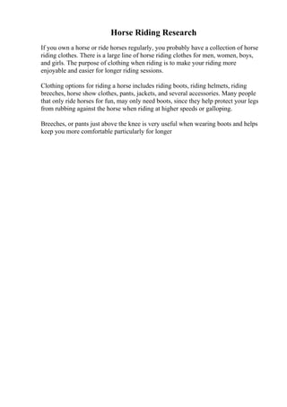Horse Riding Research
If you own a horse or ride horses regularly, you probably have a collection of horse
riding clothes. There is a large line of horse riding clothes for men, women, boys,
and girls. The purpose of clothing when riding is to make your riding more
enjoyable and easier for longer riding sessions.
Clothing options for riding a horse includes riding boots, riding helmets, riding
breeches, horse show clothes, pants, jackets, and several accessories. Many people
that only ride horses for fun, may only need boots, since they help protect your legs
from rubbing against the horse when riding at higher speeds or galloping.
Breeches, or pants just above the knee is very useful when wearing boots and helps
keep you more comfortable particularly for longer
 
