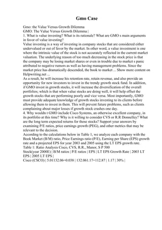 Gmo Case
Gmo: the Value Versus Growth Dilemma
GMO: The Value Versus Growth Dilemma |
1. What is value investing? What is its rationale? What are GMO s main arguments
in favor of value investing?
Value investing is a way of investing in company stocks that are considered either
undervalued or out of favor by the market. In other word, a value investment is one
where the intrinsic value of the stock is not accurately reflected in the current market
valuation. The underlying reason of too much decreasing in the stock price is that
the company may be losing market shares or even in trouble due to market s panic
attributed to negative rumors as well as having management problems. Since the
market price has dramatically descended, the book to market ... Show more content on
Helpwriting.net ...
As a result, he will increase his retention rate, retain revenue, and also provide an
opportunity for new investors to invest in the trendy growth stock fund. In addition,
if GMO invest in growth stocks, it will increase the diversification of the overall
portfolios; which is that when value stocks are doing well, it will help offset the
growth stocks that are performing poorly and vice versa. Most importantly, GMO
must provide adequate knowledge of growth stocks investing to its clients before
allowing them to invest in them. This will prevent future problems, such as clients
complaining about major losses if growth stock crashes one day.
4. Why wouldn t GMO include Cisco Systems, an otherwise excellent company, in
its portfolio at this time? Why is it willing to consider CVS or R.R Donnelley? What
are the long term expected returns for those stocks? Support your answers by
examining P/E ratios, price earnings growth (PEG), and other metrics that may be
relevant to the decision.
According to the calculations below in Table 1, we analyze each company with the
Book Market (B/M) ratio, Price Earnings ratio (P/E), Earning per Share (EPS) growth
rate and a projected EPS for year 2003 and 2005 using the LT EPS growth rate.
Table 1: Ratio Analysis Cisco, CVS, R.R., Manor, S P 500
Stock(year 2000E) | B/M ratios | P/E ratios | EPS | LT EPS Growth Rate | 2003 LT
EPS | 2005 LT EPS |
Cisco (CSCO) | 5.01132.06=0.038 | 132.061.17=112.87 | 1.17 | 30% |
 