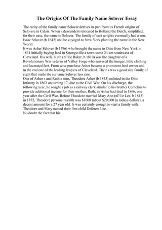 The Origins Of The Family Name Selover Essay
The rarity of the family name Selover derives in part from its French origins of
Seloivre in Calais. When a descendent relocated to Holland the Dutch, simplified,
for their ease, the name to Selover. The family of cart wrights eventually had a son,
Isaac Selover (b 1642) and he voyaged to New York planting the name in the New
World.
It was Asher Selover (b 1796) who brought the name to Ohio from New York in
1841 initially buying land in Strongsville a town some 24 km southwest of
Cleveland. His wife, Ruth (nГ©e Baker, b 1810) was the daughter of a
Revolutionary War veteran of Valley Forge who survived the hunger, little clothing
and lacerated feet. From wise purchase Asher became a prominent land owner and
in the end one of the leading lawyers of Cleveland. Their s was a good size family of
eight that made the surname Selover less rare.
One of Asher s and Ruth s sons, Theodore Asher (b 1845) enlisted in the Ohio
Infantry in 1862 on turning 17, due to the Civil War. On his discharge, the
following year, he sought a job as a railway clerk similar to his brother Cornelius to
provide additional income for their mother, Ruth, as Asher had died in 1866, one
year after the Civil War. Before Theodore married Mary Ann (nГ©e Lee, b 1845)
in 1872, Theodore personal wealth was $1000 (about $20,000 in todays dollars), a
decent amount for a 27 year old. Is was certainly enough to start a family with.
Theodore and Mary named their first child Deforest Lee.
No doubt the fact that his
 