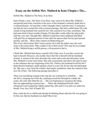 Essay on the Selfish Mrs. Mallard in Kate Chopin s The...
Selfish Mrs. Mallard in The Story of an Hour
Kate Chopin s story, The Story of an Hour, may seem to be about Mrs. Mallard s
unexpected and ironic reactions to the news of her husband s untimely death due to
a railroad disaster. At least that s what I thought when I read the story. It seemed to
me that she led a normal life with a normal marriage. She had a stable home life with
a kind, loving husband who cared for her. She seemed to love him, sometimes. She
had some kind of heart trouble (Chopin 25) that didn t really affect her physically,
until the very end. I thought Mrs. Mallard would have been saddened and filled
with grief for an adequate period of time after her spouse died, but her grief passed
quickly, and she ... Show more content on Helpwriting.net ...
One of my observations that I want to point out is that the author says she went
away to her room alone. Why couldn t it be to their room? This may be an example
of Mrs. Mallard being a selfish person, a bit possessive that is.
I think Mrs. Mallard had always wanted a life of her own. It was like a secret she
kept to herself. However, she couldn t have that life to herself with her husband
around. A section of the story describes the scene and events that take place when
Mrs. Mallard is in her room alone. She sobs occasionally and allows the grief to pass
as she embraces the new beginning of her life. I believe her husband loved her but I
think that her husband s death opened a door to a new life for her that she had hoped
for. She sees a view from the window that maybe symbolizes what she wanted in this
new life of hers. The following passage describes it:
There was something coming to her and she was waiting for it, fearfully . . . But
she felt it, creeping out of the sky, reaching toward her through he sounds, the
scents, the color that filled the air. . . She was beginning to recognize this thing
that was approaching to possess her . . . When she abandoned herself a little
whispered word escaped her lightly parted lips. She said it over and over under her
breath: Free, free, free! (Chopin 26)
How could she be so selfish and already be thinking about what her life was going to
be like now that her husband was dead? But to her
 