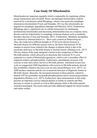 Case Study Of Mitochondria
Mitochondria are important organelle which is responsible for regulating cellular
energy homeostasis and cell death. Hence, the damaged mitochondria could be
removed by a mechanism called Mitophagy, which is has particular autophagic
elimination mitochondrial (Youle and Narendra, 2011).as the mitochondria are
targeted for autophagic degradation (Springer and Macleod, 2016). Furthermore,
Mitophagy plays a significant role in cellular homeostasis by eliminating
dysfunctional mitochondria and decreasing mitochondrial mass as a response stress.
Recent work has linked defect in mitophagy to human diseases such as metabolic
disorders diseases (Youle and Narendra, 2011). Furthermore, Metabolic myopathies
are inherited or obtained defects in... Show more content on Helpwriting.net ...
Thus, this study led to different thought as TCAI levels did not increase in
McArdle disease for different reasons such as, the direct link between TCAI
changes in muscle tissue related to the changes in plasma which is due to the
enzymatic deficiency in McArdle disease to skeletal muscle. (Delaney et al., 2017)
The key feature of the study designed is based on the comparison of Mito and
McArdle patients, which allowed us to determine that restricted TCA cycle
expansion is a result of blocked glycogenolysis, which is not a secondary effect of
impaired oxidative phosphorylation. Furthermore, pantothenate increases with
exercise in mito and control, but not in McArdle patients. And based on pervious
work on exaggerated AMP degradation with exercise in McArdle patients showed
that metabolites related to the urea cycle are also raised (Delaney et al., 2017). As
AMP produce ammonia and the rise in ammonia been part of diagnostic feature in
McArdle disease. Basically, the increased ammonia in those patients, related to
limited ATP for pyrimidine nucleotide phosphorylation and to increased pyrimidine
degradation (Delaney et al., 2017). Furthermore, their measurements in this study
presents an important exercise induced decline in orotate in controls and Mito
decrease in orotate in controls as well as Mito patients while in McArdle patients
remained uncahnged. The recent study provides additional support for raised creatine
and reduce uridine
 