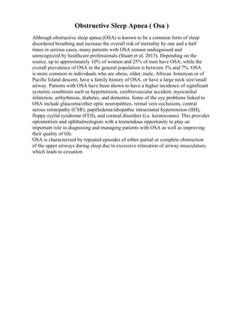 Obstructive Sleep Apnea ( Osa )
Although obstructive sleep apnea (OSA) is known to be a common form of sleep
disordered breathing and increase the overall risk of mortality by one and a half
times in serious cases, many patients with OSA remain undiagnosed and
unrecognized by healthcare professionals (Stuart et al, 2013). Depending on the
source, up to approximately 10% of women and 25% of men have OSA, while the
overall prevalence of OSA in the general population is between 3% and 7%. OSA
is more common in individuals who are obese, older, male, African American or of
Pacific Island descent, have a family history of OSA, or have a large neck size/small
airway. Patients with OSA have been shown to have a higher incidence of significant
systemic conditions such as hypertension, cerebrovascular accident, myocardial
infarction, arrhythmias, diabetes, and dementia. Some of the eye problems linked to
OSA include glaucoma/other optic neuropathies, retinal vein occlusions, central
serous retinopathy (CSR), papilledema/idiopathic intracranial hypertension (IIH),
floppy eyelid syndrome (FES), and corneal disorders (i.e. keratoconus). This provides
optometrists and ophthalmologists with a tremendous opportunity to play an
important role in diagnosing and managing patients with OSA as well as improving
their quality of life.
OSA is characterized by repeated episodes of either partial or complete obstruction
of the upper airways during sleep due to excessive relaxation of airway musculature,
which leads to cessation
 