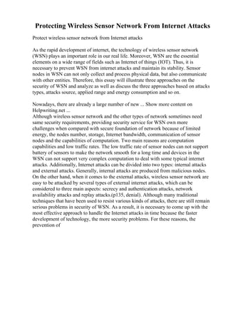 Protecting Wireless Sensor Network From Internet Attacks
Protect wireless sensor network from Internet attacks
As the rapid development of internet, the technology of wireless sensor network
(WSN) plays an important role in our real life. Moreover, WSN are the essential
elements on a wide range of fields such as Internet of things (IOT). Thus, it is
necessary to prevent WSN from internet attacks and maintain its stability. Sensor
nodes in WSN can not only collect and process physical data, but also communicate
with other entities. Therefore, this essay will illustrate three approaches on the
security of WSN and analyze as well as discuss the three approaches based on attacks
types, attacks source, applied range and energy consumption and so on.
Nowadays, there are already a large number of new ... Show more content on
Helpwriting.net ...
Although wireless sensor network and the other types of network sometimes need
same security requirements, providing security service for WSN own more
challenges when compared with secure foundation of network because of limited
energy, the nodes number, storage, Internet bandwidth, communication of sensor
nodes and the capabilities of computation. Two main reasons are computation
capabilities and low traffic rates. The low traffic rate of sensor nodes can not support
battery of sensors to make the network smooth for a long time and devices in the
WSN can not support very complex computation to deal with some typical internet
attacks. Additionally, Internet attacks can be divided into two types: internal attacks
and external attacks. Generally, internal attacks are produced from malicious nodes.
On the other hand, when it comes to the external attacks, wireless sensor network are
easy to be attacked by several types of external internet attacks, which can be
considered to three main aspects: secrecy and authentication attacks, network
availability attacks and replay attacks.(p135, denial). Although many traditional
techniques that have been used to resist various kinds of attacks, there are still remain
serious problems in security of WSN. As a result, it is necessary to come up with the
most effective approach to handle the Internet attacks in time because the faster
development of technology, the more security problems. For these reasons, the
prevention of
 