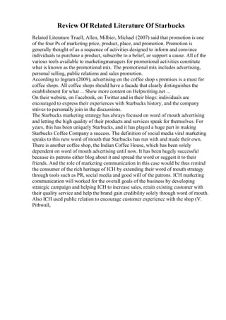 Review Of Related Literature Of Starbucks
Related Literature Truell, Allen, Milbier, Michael (2007) said that promotion is one
of the four Ps of marketing price, product, place, and promotion. Promotion is
generally thought of as a sequence of activities designed to inform and convince
individuals to purchase a product, subscribe to a belief, or support a cause. All of the
various tools available to marketingmanagers for promotional activities constitute
what is known as the promotional mix. The promotional mix includes advertising,
personal selling, public relations and sales promotion.
According to Ingram (2009), advertising on the coffee shop s premises is a must for
coffee shops. All coffee shops should have a facade that clearly distinguishes the
establishment for what ... Show more content on Helpwriting.net ...
On their website, on Facebook, on Twitter and in their blogs: individuals are
encouraged to express their experiences with Starbucks history, and the company
strives to personally join in the discussions.
The Starbucks marketing strategy has always focused on word of mouth advertising
and letting the high quality of their products and services speak for themselves. For
years, this has been uniquely Starbucks, and it has played a huge part in making
Starbucks Coffee Company a success. The definition of social media viral marketing
speaks to this new word of mouth that Starbucks has run with and made their own.
There is another coffee shop, the Indian Coffee House, which has been solely
dependent on word of mouth advertising until now. It has been hugely successful
because its patrons either blog about it and spread the word or suggest it to their
friends. And the role of marketing communication in this case would be thus remind
the consumer of the rich heritage of ICH by extending their word of mouth strategy
through tools such as PR, social media and good will of the patrons. ICH marketing
communication will worked for the overall goals of the business by developing
strategic campaign and helping ICH to increase sales, retain existing customer with
their quality service and help the brand gain credibility solely through word of mouth.
Also ICH used public relation to encourage customer experience with the shop (V.
Pithwall,
 
