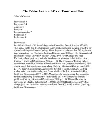 The Tuition Increase Affected Enrollment Rate
Table of Contents
Introduction 3
Background 4
Analysis 5
Factors 6
Recommendation 7
Conclusion 8
References 9
Introduction
In 2000, the Board of Ursinus College, raised its tuition from $19,331 to $23,460.
This turned out to be a 17.6% increase. Surprisingly, the tuition increase proved to be
a positive change for Ursinus College. The college received more than 200 applicants
than its previous year (Brickley, Smith and Zimmerman, 2009, p. 110). Other regional
institutions such as University of Notre Dame, Bryn Mawr College and Rice
University also experienced a similar trend once they increased their tuition rates
(Brickley, Smith and Zimmerman, 2009, p. 110). The president of Ursinus College
deduced that the tuition increase affected enrollment rate (increased enrollment). She
simply stated that people don t want cheap (Brickley, Smith and Zimmerman, 2009,
p. 110). Today, Susan Hansen, Admissions Director of East Liberal Arts College
,
wishes to increase tuition and reduce financial aid available to students (Brickley,
Smith and Zimmerman, 2009, p. 110). Moreover, she has expressed that increasing
tuition and reducing the amount of financial aid will solve the schools financial
problems (Brickley, Smith and Zimmerman, 2009, p. 110). This will be done by
increasing an effective tuition from $15,000 to $25,000 (Brickley et al., 2009). She
also projects that the tuition increase enrollment from 400 to 600 students (Brickley,
Smith and Zimmerman,
 