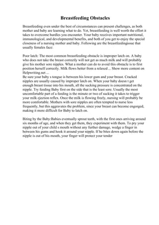 Breastfeeding Obstacles
Breastfeeding even under the best of circumstances can present challenges, as both
mother and baby are learning what to do. Yet, breastfeeding is well worth the effort it
takes to overcome hurdles you encounter. Your baby receives important nutritional,
immunological, and developmental benefits, and both of you get to enjoy the special
closeness of a nursing mother and baby. Following are the breastfeedingissue that
usually females face:
Poor latch: The most common breastfeeding obstacle is improper latch on. A baby
who does not take the breast correctly will not get as much milk and will probably
give his mother sore nipples. What a mother can do to avoid this obstacle is to first
position herself correctly. Milk flows better from a relaxed ... Show more content on
Helpwriting.net ...
Be sure your baby s tongue is between his lower gum and your breast. Cracked
nipples are usually caused by improper latch on. When your baby doesn t get
enough breast tissue into his mouth, all the sucking pressure is concentrated on the
nipple. Try feeding Baby first on the side that is the least sore. Usually the most
uncomfortable part of a feeding is the minute or two of sucking it takes to trigger
your milk ejection reflex. Once the milk is flowing freely, nursing will probably be
more comfortable. Mothers with sore nipples are often tempted to nurse less
frequently, but this aggravates the problem, since your breast can become engorged,
making it more difficult for Baby to latch on.
Biting by the Baby:Babies eventually sprout teeth, with the first ones arriving around
six months of age, and when they get them, they experiment with them. To pry your
nipple out of your child s mouth without any further damage, wedge a finger in
between his gums and hook it around your nipple. If he bites down again before the
nipple is out of his mouth, your finger will protect your tender
 