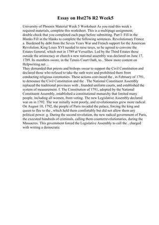 Essay on Hst276 R2 Week5
University of Phoenix Material Week 5 Worksheet As you read this week s
required materials, complete this worksheet. This is a multipage assignment;
double check that you completed each page before submitting. Part I: Fill in the
Blanks Fill in the blanks to complete the following sentences. Revolutionary France
a. Burdened by debt from the Seven Years War and French support for the American
Revolution, King Louis XVI needed to raise taxes, so he agreed to convene the
Estates General, which met in 1789 at Versailles. Led by the Third Estates those
outside the aristocracy or church a new national assembly was declared on June 17,
1789. Its members swore, in the Tennis Court Oath, to... Show more content on
Helpwriting.net ...
They demanded that priests and bishops swear to support the Civil Constitution and
declared those who refused to take the oath were and prohibited them from
conducting religious ceremonies. These actions convinced the , in February of 1791,
to denounce the Civil Constitution and the . The National Constituent Assembly
replaced the traditional provinces with , founded uniform courts, and established the
system of measurement. f. The Constitution of 1791, adopted by the National
Constituent Assembly, established a constitutional monarchy that limited many
people, including all women, from voting. The new Legislative Assembly declared
war on in 1792. The war initially went poorly, and revolutionaries grew more radical.
On August 10, 1792, the people of Paris invaded the palace, forcing the king and
queen to flee to the , which held them comfortably but did not allow them any
political power. g. During the second revolution, the new radical government of Paris,
the executed hundreds of criminals, calling them counterrevolutionaries, during the
Massacres. This government forced the Legislative Assembly to call the , charged
with writing a democratic
 