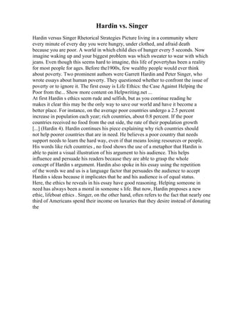 Hardin vs. Singer
Hardin versus Singer Rhetorical Strategies Picture living in a community where
every minute of every day you were hungry, under clothed, and afraid death
because you are poor. A world in which child dies of hunger every 5 seconds. Now
imagine waking up and your biggest problem was which sweater to wear with which
jeans. Even though this seems hard to imagine, this life of povertyhas been a reality
for most people for ages. Before the1900s, few wealthy people would ever think
about poverty. Two prominent authors were Garrett Hardin and Peter Singer, who
wrote essays about human poverty. They questioned whether to confront the issue of
poverty or to ignore it. The first essay is Life Ethics: the Case Against Helping the
Poor from the... Show more content on Helpwriting.net ...
At first Hardin s ethics seem rude and selfish, but as you continue reading he
makes it clear this may be the only way to save our world and have it become a
better place. For instance, on the average poor countries undergo a 2.5 percent
increase in population each year; rich countries, about 0.8 percent. If the poor
countries received no food from the out side, the rate of their population growth
[...] (Hardin 4). Hardin continues his piece explaining why rich countries should
not help poorer countries that are in need. He believes a poor country that needs
support needs to learn the hard way, even if that means losing resources or people.
His words like rich countries , no food shows the use of a metaphor that Hardin is
able to paint a visual illustration of his argument to his audience. This helps
influence and persuade his readers because they are able to grasp the whole
concept of Hardin s argument. Hardin also spoke in his essay using the repetition
of the words we and us is a language factor that persuades the audience to accept
Hardin s ideas because it implicates that he and his audience is of equal status.
Here, the ethics he reveals in his essay have good reasoning. Helping someone in
need has always been a moral in someone s life. But now, Hardin proposes a new
ethic, lifeboat ethics . Singer, on the other hand, often refers to the fact that nearly one
third of Americans spend their income on luxuries that they desire instead of donating
the
 