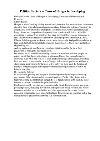 Political Factors -- Cause of Hunger in Developing...
Political Factors Cause of Hunger in Developing Countries and International
Response
I. Introduction
Hunger is one of the long lasting international problems that have attracted continuous
attention from both scholars and decision makers. Indeed, the history of humanity is
essentially a story of peoples attempts to feed themselves. Unlike climate change,
hunger is not a recent problem that people have not dealt with before. Valuable
experience is learned from countries that have successfully overcome hunger, or at
least those which have reduced the number of hungry people dramatically. As G.
Edward Schuh suggests, we know how to solve the world s food problem and thus to
feed a substantially larger global population than we now ... Show more content on
Helpwriting.net ...
As long as domestic conflicts are not solved, it is impossible for local food
production to recover to its original level.
Because of social instability caused by domestic or transnational war, people are
driven out of their land, which leads to abandoned lands that can no longer be
cultivated even when the conflict is over. Inefficient usage of resources, including
land and water, is an essential cause of hunger in less developed areas. Without a
stable social environment for farmers to live safely on their land, the function of
financial or technological aid offered by international organizations will not be
brought into play.
III. Domestic Policies
In many cases, poverty and hunger in developing countries is largely caused by
government failure in political or economic policies. Public policy is the major
factor in solving the problem of hunger. So it is beneficial for us to examine these
failures in order to avoid similar policy mistakes.
Food policies set by the state government can be divided into two major categories:
political policies, including movements and significant policy reforms, and macro
economic policies, such as subsidies and other agricultural incentives. Macro
economic policies play more important roles in democracies, or countries with a free
market for food production and trade . On the other hand,
 