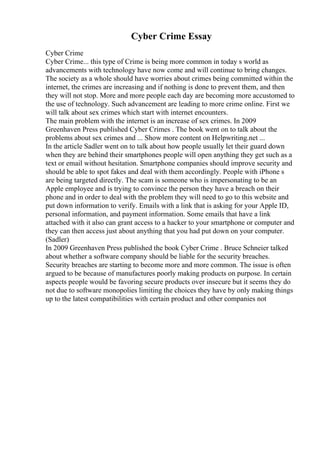Cyber Crime Essay
Cyber Crime
Cyber Crime... this type of Crime is being more common in today s world as
advancements with technology have now come and will continue to bring changes.
The society as a whole should have worries about crimes being committed within the
internet, the crimes are increasing and if nothing is done to prevent them, and then
they will not stop. More and more people each day are becoming more accustomed to
the use of technology. Such advancement are leading to more crime online. First we
will talk about sex crimes which start with internet encounters.
The main problem with the internet is an increase of sex crimes. In 2009
Greenhaven Press published Cyber Crimes . The book went on to talk about the
problems about sex crimes and ... Show more content on Helpwriting.net ...
In the article Sadler went on to talk about how people usually let their guard down
when they are behind their smartphones people will open anything they get such as a
text or email without hesitation. Smartphone companies should improve security and
should be able to spot fakes and deal with them accordingly. People with iPhone s
are being targeted directly. The scam is someone who is impersonating to be an
Apple employee and is trying to convince the person they have a breach on their
phone and in order to deal with the problem they will need to go to this website and
put down information to verify. Emails with a link that is asking for your Apple ID,
personal information, and payment information. Some emails that have a link
attached with it also can grant access to a hacker to your smartphone or computer and
they can then access just about anything that you had put down on your computer.
(Sadler)
In 2009 Greenhaven Press published the book Cyber Crime . Bruce Schneier talked
about whether a software company should be liable for the security breaches.
Security breaches are starting to become more and more common. The issue is often
argued to be because of manufactures poorly making products on purpose. In certain
aspects people would be favoring secure products over insecure but it seems they do
not due to software monopolies limiting the choices they have by only making things
up to the latest compatibilities with certain product and other companies not
 