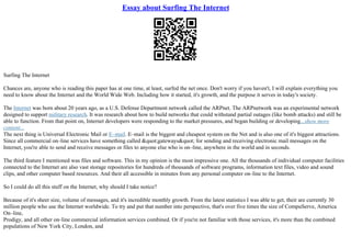 Essay about Surfing The Internet
Surfing The Internet
Chances are, anyone who is reading this paper has at one time, at least, surfed the net once. Don't worry if you haven't, I will explain everything you
need to know about the Internet and the World Wide Web. Including how it started, it's growth, and the purpose it serves in today's society.
The Internet was born about 20 years ago, as a U.S. Defense Department network called the ARPnet. The ARPnetwork was an experimental network
designed to support military research. It was research about how to build networks that could withstand partial outages (like bomb attacks) and still be
able to function. From that point on, Internet developers were responding to the market pressures, and began building or developing...show more
content...
The next thing is Universal Electronic Mail or E–mail. E–mail is the biggest and cheapest system on the Net and is also one of it's biggest attractions.
Since all commercial on–line services have something called &quot;gateways&quot; for sending and receiving electronic mail messages on the
Internet, you're able to send and receive messages or files to anyone else who is on–line, anywhere in the world and in seconds.
The third feature I mentioned was files and software. This in my opinion is the most impressive one. All the thousands of individual computer facilities
connected to the Internet are also vast storage repositories for hundreds of thousands of software programs, information text files, video and sound
clips, and other computer based resources. And their all accessible in minutes from any personal computer on–line to the Internet.
So I could do all this stuff on the Internet, why should I take notice?
Because of it's sheer size, volume of messages, and it's incredible monthly growth. From the latest statistics I was able to get, their are currently 30
million people who use the Internet worldwide. To try and put that number into perspective, that's over five times the size of CompuServe, America
On–line,
Prodigy, and all other on–line commercial information services combined. Or if you're not familiar with those services, it's more than the combined
populations of New York City, London, and
 