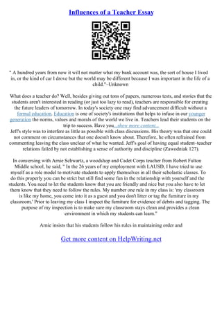 Influences of a Teacher Essay
" A hundred years from now it will not matter what my bank account was, the sort of house I lived
in, or the kind of car I drove but the world may be different because I was important in the life of a
child."–Unknown
What does a teacher do? Well, besides giving out tons of papers, numerous tests, and stories that the
students aren't interested in reading (or just too lazy to read), teachers are responsible for creating
the future leaders of tomorrow. In today's society one may find advancement difficult without a
formal education. Education is one of society's institutions that helps to infuse in our younger
generation the norms, values and morals of the world we live in. Teachers lead their students on the
trip to success. Have you...show more content...
Jeff's style was to interfere as little as possible with class discussions. His theory was that one could
not comment on circumstances that one doesn't know about. Therefore, he often refrained from
commenting leaving the class unclear of what he wanted. Jeff's goal of having equal student–teacher
relations failed by not establishing a sense of authority and discipline (Zawodniak 127).
In conversing with Arnie Schwartz, a woodshop and Cadet Corps teacher from Robert Fulton
Middle school, he said, " In the 26 years of my employment with LAUSD, I have tried to use
myself as a role model to motivate students to apply themselves in all their scholastic classes. To
do this properly you can be strict but still find some fun in the relationship with yourself and the
students. You need to let the students know that you are friendly and nice but you also have to let
them know that they need to follow the rules. My number one rule in my class is: 'my classroom
is like my home, you come into it as a guest and you don't litter or tag the furniture in my
classroom.' Prior to leaving my class I inspect the furniture for evidence of debris and tagging. The
purpose of my inspection is to make sure my classroom stays clean and provides a clean
environment in which my students can learn."
Arnie insists that his students follow his rules in maintaining order and
Get more content on HelpWriting.net
 