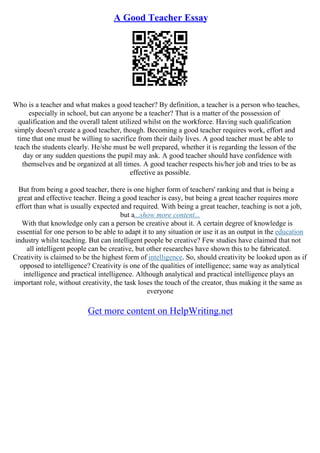 A Good Teacher Essay
Who is a teacher and what makes a good teacher? By definition, a teacher is a person who teaches,
especially in school, but can anyone be a teacher? That is a matter of the possession of
qualification and the overall talent utilized whilst on the workforce. Having such qualification
simply doesn't create a good teacher, though. Becoming a good teacher requires work, effort and
time that one must be willing to sacrifice from their daily lives. A good teacher must be able to
teach the students clearly. He/she must be well prepared, whether it is regarding the lesson of the
day or any sudden questions the pupil may ask. A good teacher should have confidence with
themselves and be organized at all times. A good teacher respects his/her job and tries to be as
effective as possible.
But from being a good teacher, there is one higher form of teachers' ranking and that is being a
great and effective teacher. Being a good teacher is easy, but being a great teacher requires more
effort than what is usually expected and required. With being a great teacher, teaching is not a job,
but a...show more content...
With that knowledge only can a person be creative about it. A certain degree of knowledge is
essential for one person to be able to adapt it to any situation or use it as an output in the education
industry whilst teaching. But can intelligent people be creative? Few studies have claimed that not
all intelligent people can be creative, but other researches have shown this to be fabricated.
Creativity is claimed to be the highest form of intelligence. So, should creativity be looked upon as if
opposed to intelligence? Creativity is one of the qualities of intelligence; same way as analytical
intelligence and practical intelligence. Although analytical and practical intelligence plays an
important role, without creativity, the task loses the touch of the creator, thus making it the same as
everyone
Get more content on HelpWriting.net
 