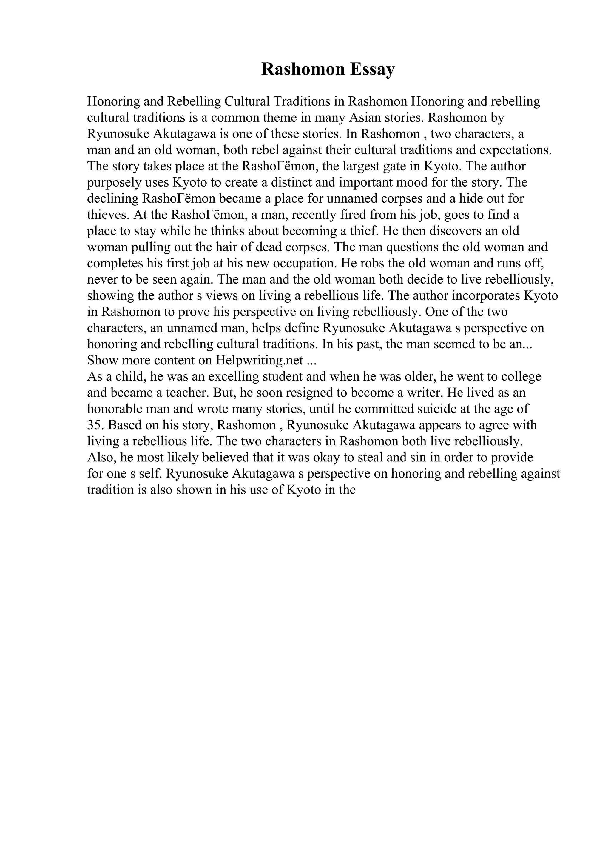 Rashomon Essay
Honoring and Rebelling Cultural Traditions in Rashomon Honoring and rebelling
cultural traditions is a common theme in many Asian stories. Rashomon by
Ryunosuke Akutagawa is one of these stories. In Rashomon , two characters, a
man and an old woman, both rebel against their cultural traditions and expectations.
The story takes place at the RashoГёmon, the largest gate in Kyoto. The author
purposely uses Kyoto to create a distinct and important mood for the story. The
declining RashoГёmon became a place for unnamed corpses and a hide out for
thieves. At the RashoГёmon, a man, recently fired from his job, goes to find a
place to stay while he thinks about becoming a thief. He then discovers an old
woman pulling out the hair of dead corpses. The man questions the old woman and
completes his first job at his new occupation. He robs the old woman and runs off,
never to be seen again. The man and the old woman both decide to live rebelliously,
showing the author s views on living a rebellious life. The author incorporates Kyoto
in Rashomon to prove his perspective on living rebelliously. One of the two
characters, an unnamed man, helps define Ryunosuke Akutagawa s perspective on
honoring and rebelling cultural traditions. In his past, the man seemed to be an...
Show more content on Helpwriting.net ...
As a child, he was an excelling student and when he was older, he went to college
and became a teacher. But, he soon resigned to become a writer. He lived as an
honorable man and wrote many stories, until he committed suicide at the age of
35. Based on his story, Rashomon , Ryunosuke Akutagawa appears to agree with
living a rebellious life. The two characters in Rashomon both live rebelliously.
Also, he most likely believed that it was okay to steal and sin in order to provide
for one s self. Ryunosuke Akutagawa s perspective on honoring and rebelling against
tradition is also shown in his use of Kyoto in the
 