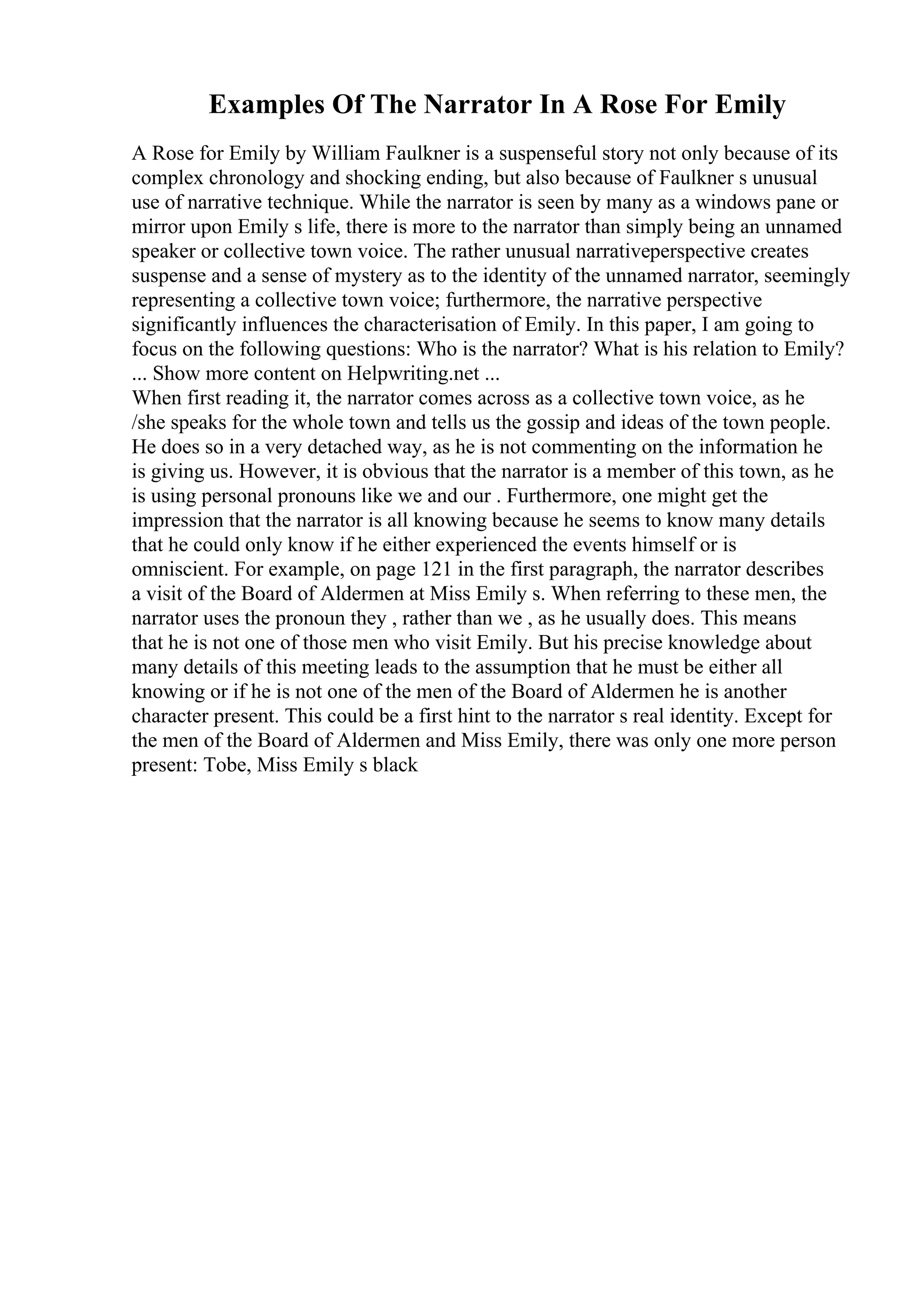 Examples Of The Narrator In A Rose For Emily
A Rose for Emily by William Faulkner is a suspenseful story not only because of its
complex chronology and shocking ending, but also because of Faulkner s unusual
use of narrative technique. While the narrator is seen by many as a windows pane or
mirror upon Emily s life, there is more to the narrator than simply being an unnamed
speaker or collective town voice. The rather unusual narrativeperspective creates
suspense and a sense of mystery as to the identity of the unnamed narrator, seemingly
representing a collective town voice; furthermore, the narrative perspective
significantly influences the characterisation of Emily. In this paper, I am going to
focus on the following questions: Who is the narrator? What is his relation to Emily?
... Show more content on Helpwriting.net ...
When first reading it, the narrator comes across as a collective town voice, as he
/she speaks for the whole town and tells us the gossip and ideas of the town people.
He does so in a very detached way, as he is not commenting on the information he
is giving us. However, it is obvious that the narrator is a member of this town, as he
is using personal pronouns like we and our . Furthermore, one might get the
impression that the narrator is all knowing because he seems to know many details
that he could only know if he either experienced the events himself or is
omniscient. For example, on page 121 in the first paragraph, the narrator describes
a visit of the Board of Aldermen at Miss Emily s. When referring to these men, the
narrator uses the pronoun they , rather than we , as he usually does. This means
that he is not one of those men who visit Emily. But his precise knowledge about
many details of this meeting leads to the assumption that he must be either all
knowing or if he is not one of the men of the Board of Aldermen he is another
character present. This could be a first hint to the narrator s real identity. Except for
the men of the Board of Aldermen and Miss Emily, there was only one more person
present: Tobe, Miss Emily s black
 
