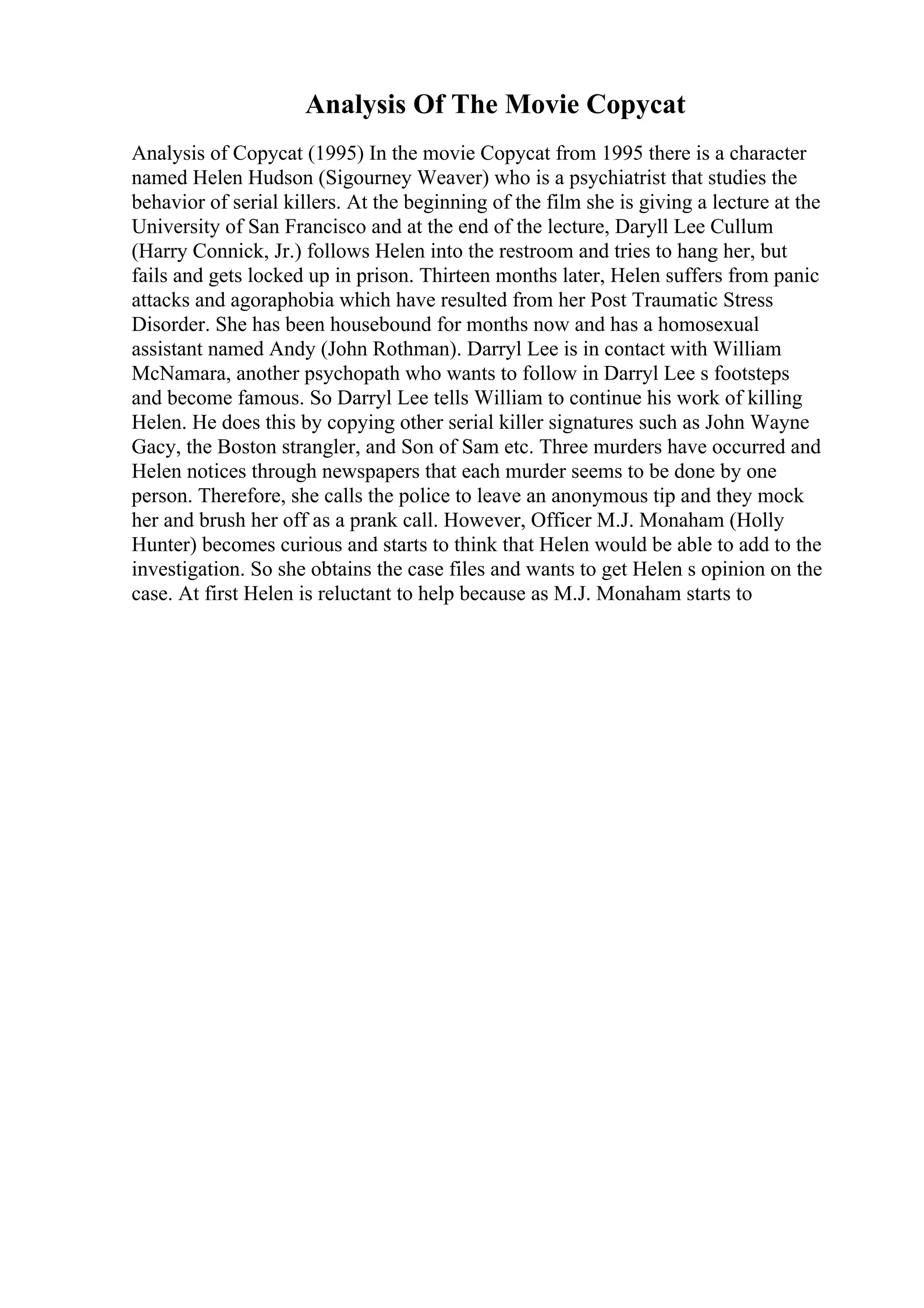 Analysis Of The Movie Copycat
Analysis of Copycat (1995) In the movie Copycat from 1995 there is a character
named Helen Hudson (Sigourney Weaver) who is a psychiatrist that studies the
behavior of serial killers. At the beginning of the film she is giving a lecture at the
University of San Francisco and at the end of the lecture, Daryll Lee Cullum
(Harry Connick, Jr.) follows Helen into the restroom and tries to hang her, but
fails and gets locked up in prison. Thirteen months later, Helen suffers from panic
attacks and agoraphobia which have resulted from her Post Traumatic Stress
Disorder. She has been housebound for months now and has a homosexual
assistant named Andy (John Rothman). Darryl Lee is in contact with William
McNamara, another psychopath who wants to follow in Darryl Lee s footsteps
and become famous. So Darryl Lee tells William to continue his work of killing
Helen. He does this by copying other serial killer signatures such as John Wayne
Gacy, the Boston strangler, and Son of Sam etc. Three murders have occurred and
Helen notices through newspapers that each murder seems to be done by one
person. Therefore, she calls the police to leave an anonymous tip and they mock
her and brush her off as a prank call. However, Officer M.J. Monaham (Holly
Hunter) becomes curious and starts to think that Helen would be able to add to the
investigation. So she obtains the case files and wants to get Helen s opinion on the
case. At first Helen is reluctant to help because as M.J. Monaham starts to
 