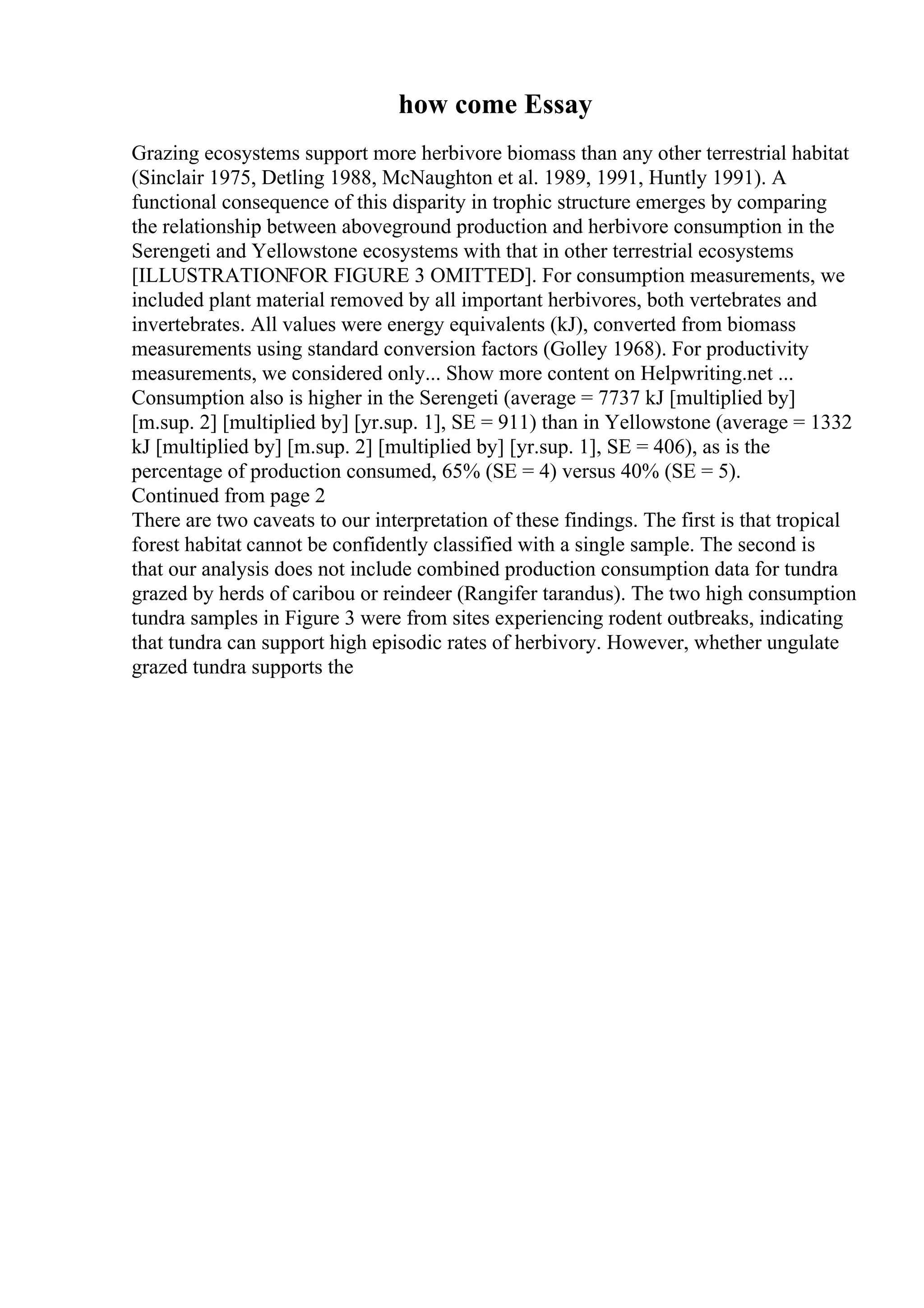 how come Essay
Grazing ecosystems support more herbivore biomass than any other terrestrial habitat
(Sinclair 1975, Detling 1988, McNaughton et al. 1989, 1991, Huntly 1991). A
functional consequence of this disparity in trophic structure emerges by comparing
the relationship between aboveground production and herbivore consumption in the
Serengeti and Yellowstone ecosystems with that in other terrestrial ecosystems
[ILLUSTRATIONFOR FIGURE 3 OMITTED]. For consumption measurements, we
included plant material removed by all important herbivores, both vertebrates and
invertebrates. All values were energy equivalents (kJ), converted from biomass
measurements using standard conversion factors (Golley 1968). For productivity
measurements, we considered only... Show more content on Helpwriting.net ...
Consumption also is higher in the Serengeti (average = 7737 kJ [multiplied by]
[m.sup. 2] [multiplied by] [yr.sup. 1], SE = 911) than in Yellowstone (average = 1332
kJ [multiplied by] [m.sup. 2] [multiplied by] [yr.sup. 1], SE = 406), as is the
percentage of production consumed, 65% (SE = 4) versus 40% (SE = 5).
Continued from page 2
There are two caveats to our interpretation of these findings. The first is that tropical
forest habitat cannot be confidently classified with a single sample. The second is
that our analysis does not include combined production consumption data for tundra
grazed by herds of caribou or reindeer (Rangifer tarandus). The two high consumption
tundra samples in Figure 3 were from sites experiencing rodent outbreaks, indicating
that tundra can support high episodic rates of herbivory. However, whether ungulate
grazed tundra supports the
 
