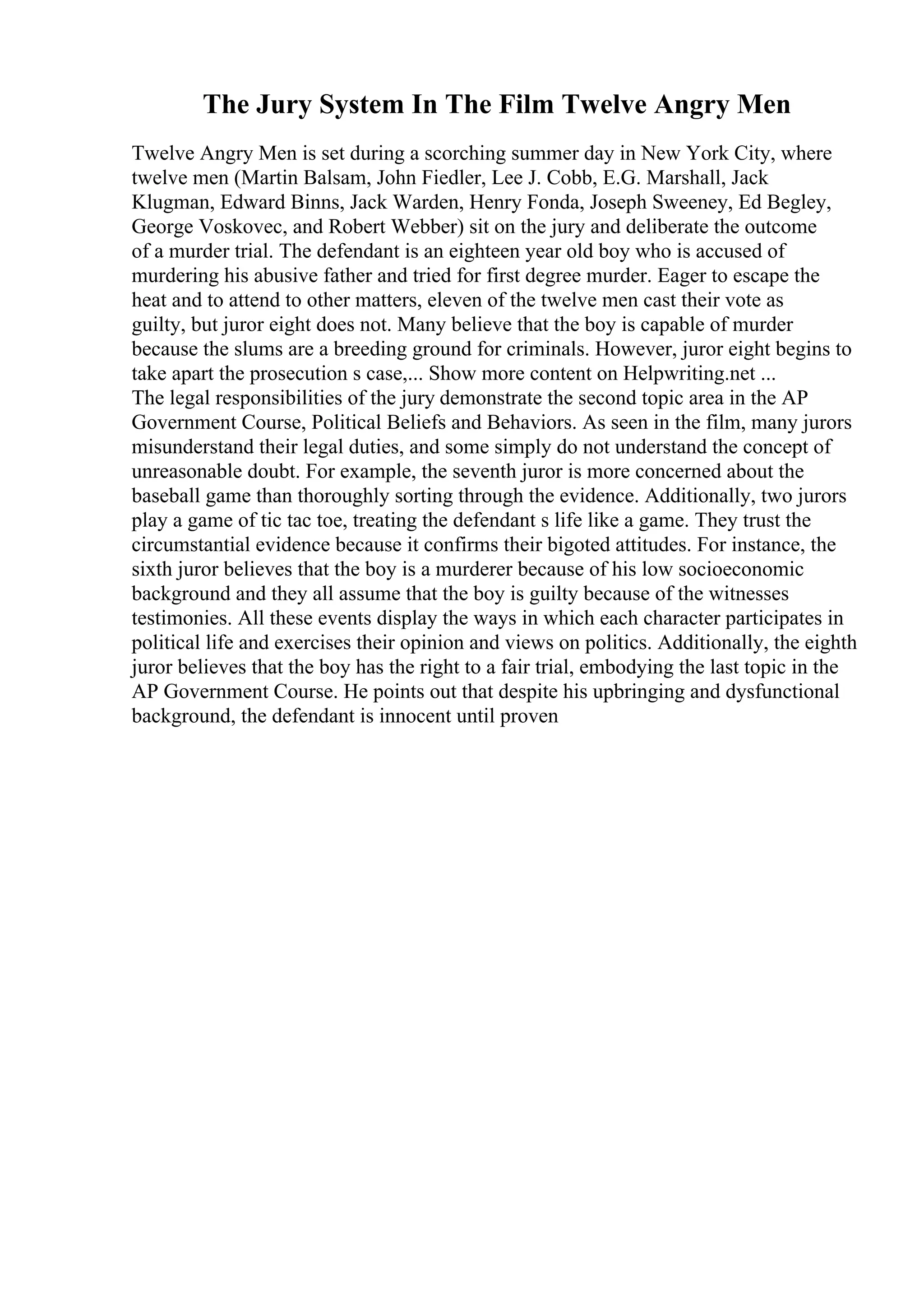 The Jury System In The Film Twelve Angry Men
Twelve Angry Men is set during a scorching summer day in New York City, where
twelve men (Martin Balsam, John Fiedler, Lee J. Cobb, E.G. Marshall, Jack
Klugman, Edward Binns, Jack Warden, Henry Fonda, Joseph Sweeney, Ed Begley,
George Voskovec, and Robert Webber) sit on the jury and deliberate the outcome
of a murder trial. The defendant is an eighteen year old boy who is accused of
murdering his abusive father and tried for first degree murder. Eager to escape the
heat and to attend to other matters, eleven of the twelve men cast their vote as
guilty, but juror eight does not. Many believe that the boy is capable of murder
because the slums are a breeding ground for criminals. However, juror eight begins to
take apart the prosecution s case,... Show more content on Helpwriting.net ...
The legal responsibilities of the jury demonstrate the second topic area in the AP
Government Course, Political Beliefs and Behaviors. As seen in the film, many jurors
misunderstand their legal duties, and some simply do not understand the concept of
unreasonable doubt. For example, the seventh juror is more concerned about the
baseball game than thoroughly sorting through the evidence. Additionally, two jurors
play a game of tic tac toe, treating the defendant s life like a game. They trust the
circumstantial evidence because it confirms their bigoted attitudes. For instance, the
sixth juror believes that the boy is a murderer because of his low socioeconomic
background and they all assume that the boy is guilty because of the witnesses
testimonies. All these events display the ways in which each character participates in
political life and exercises their opinion and views on politics. Additionally, the eighth
juror believes that the boy has the right to a fair trial, embodying the last topic in the
AP Government Course. He points out that despite his upbringing and dysfunctional
background, the defendant is innocent until proven
 