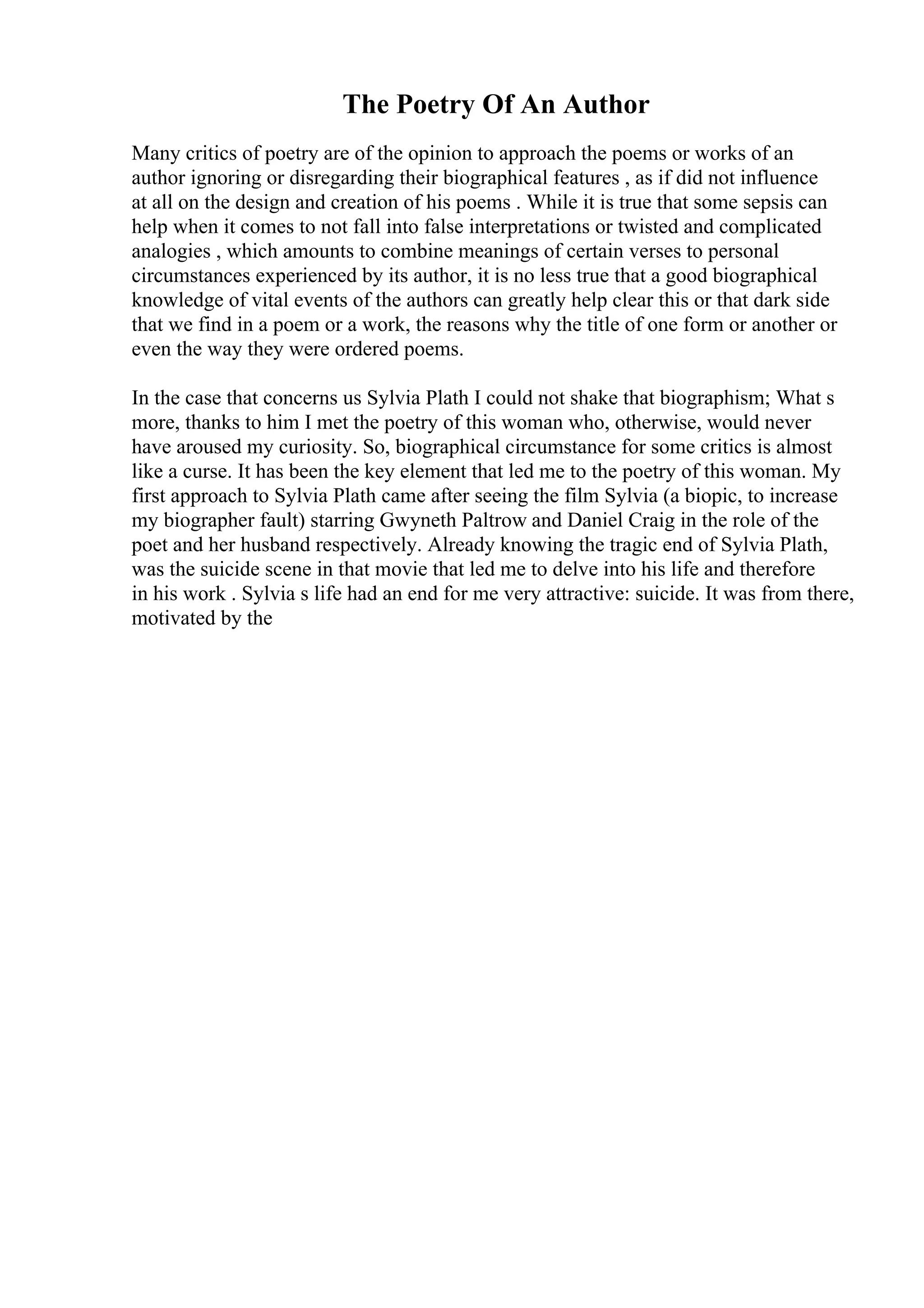 The Poetry Of An Author
Many critics of poetry are of the opinion to approach the poems or works of an
author ignoring or disregarding their biographical features , as if did not influence
at all on the design and creation of his poems . While it is true that some sepsis can
help when it comes to not fall into false interpretations or twisted and complicated
analogies , which amounts to combine meanings of certain verses to personal
circumstances experienced by its author, it is no less true that a good biographical
knowledge of vital events of the authors can greatly help clear this or that dark side
that we find in a poem or a work, the reasons why the title of one form or another or
even the way they were ordered poems.
In the case that concerns us Sylvia Plath I could not shake that biographism; What s
more, thanks to him I met the poetry of this woman who, otherwise, would never
have aroused my curiosity. So, biographical circumstance for some critics is almost
like a curse. It has been the key element that led me to the poetry of this woman. My
first approach to Sylvia Plath came after seeing the film Sylvia (a biopic, to increase
my biographer fault) starring Gwyneth Paltrow and Daniel Craig in the role of the
poet and her husband respectively. Already knowing the tragic end of Sylvia Plath,
was the suicide scene in that movie that led me to delve into his life and therefore
in his work . Sylvia s life had an end for me very attractive: suicide. It was from there,
motivated by the
 