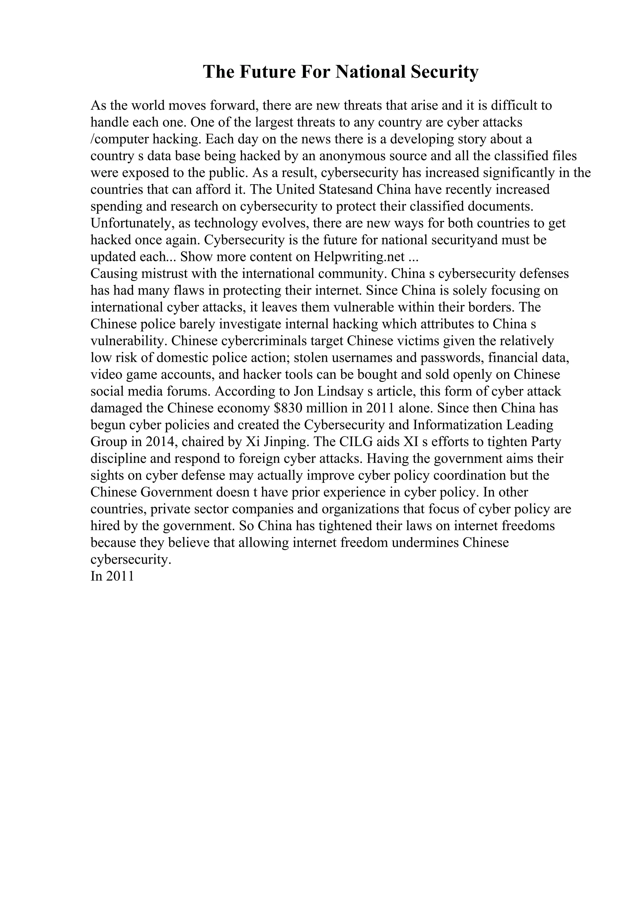 The Future For National Security
As the world moves forward, there are new threats that arise and it is difficult to
handle each one. One of the largest threats to any country are cyber attacks
/computer hacking. Each day on the news there is a developing story about a
country s data base being hacked by an anonymous source and all the classified files
were exposed to the public. As a result, cybersecurity has increased significantly in the
countries that can afford it. The United Statesand China have recently increased
spending and research on cybersecurity to protect their classified documents.
Unfortunately, as technology evolves, there are new ways for both countries to get
hacked once again. Cybersecurity is the future for national securityand must be
updated each... Show more content on Helpwriting.net ...
Causing mistrust with the international community. China s cybersecurity defenses
has had many flaws in protecting their internet. Since China is solely focusing on
international cyber attacks, it leaves them vulnerable within their borders. The
Chinese police barely investigate internal hacking which attributes to China s
vulnerability. Chinese cybercriminals target Chinese victims given the relatively
low risk of domestic police action; stolen usernames and passwords, financial data,
video game accounts, and hacker tools can be bought and sold openly on Chinese
social media forums. According to Jon Lindsay s article, this form of cyber attack
damaged the Chinese economy $830 million in 2011 alone. Since then China has
begun cyber policies and created the Cybersecurity and Informatization Leading
Group in 2014, chaired by Xi Jinping. The CILG aids XI s efforts to tighten Party
discipline and respond to foreign cyber attacks. Having the government aims their
sights on cyber defense may actually improve cyber policy coordination but the
Chinese Government doesn t have prior experience in cyber policy. In other
countries, private sector companies and organizations that focus of cyber policy are
hired by the government. So China has tightened their laws on internet freedoms
because they believe that allowing internet freedom undermines Chinese
cybersecurity.
In 2011
 