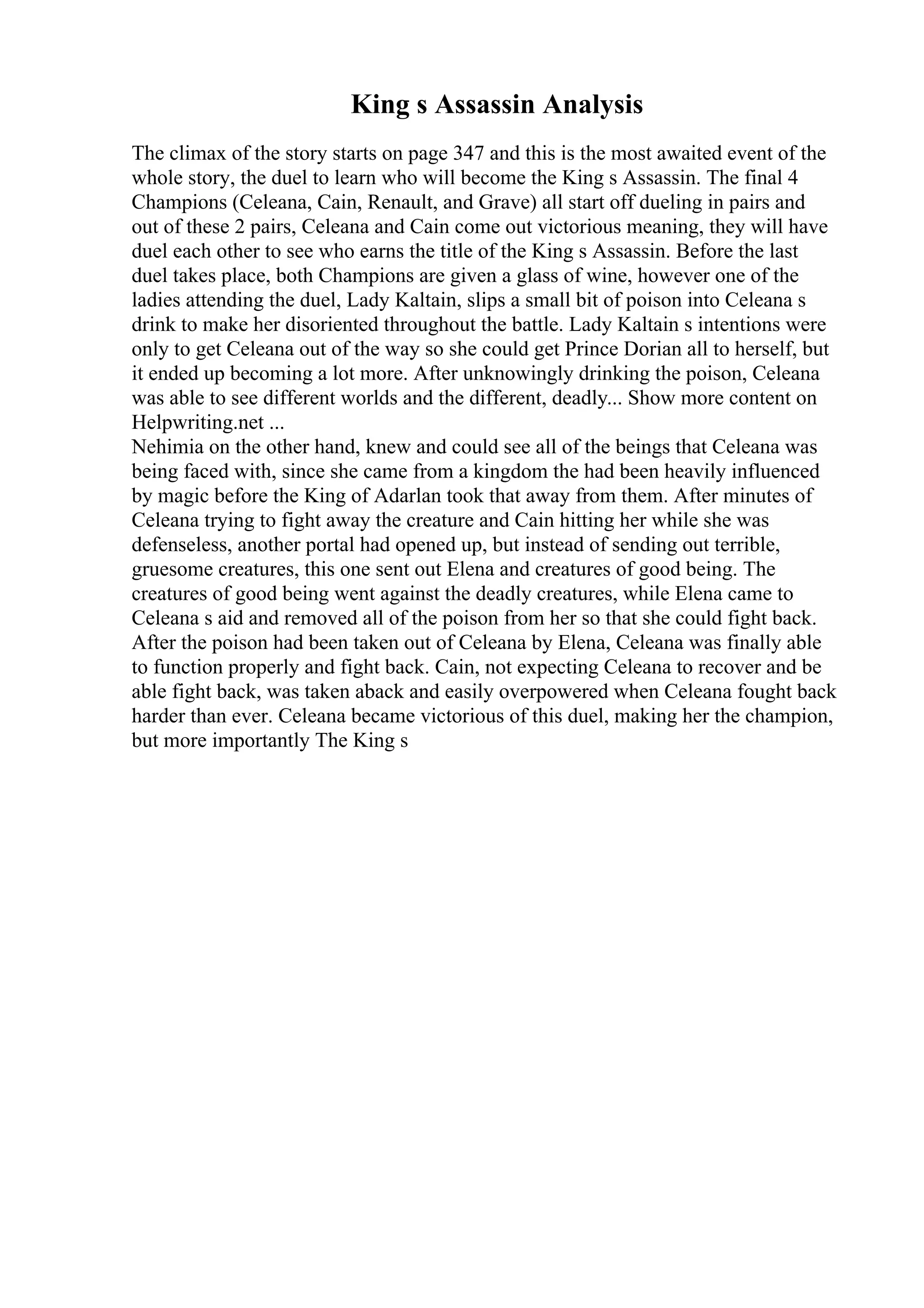 King s Assassin Analysis
The climax of the story starts on page 347 and this is the most awaited event of the
whole story, the duel to learn who will become the King s Assassin. The final 4
Champions (Celeana, Cain, Renault, and Grave) all start off dueling in pairs and
out of these 2 pairs, Celeana and Cain come out victorious meaning, they will have
duel each other to see who earns the title of the King s Assassin. Before the last
duel takes place, both Champions are given a glass of wine, however one of the
ladies attending the duel, Lady Kaltain, slips a small bit of poison into Celeana s
drink to make her disoriented throughout the battle. Lady Kaltain s intentions were
only to get Celeana out of the way so she could get Prince Dorian all to herself, but
it ended up becoming a lot more. After unknowingly drinking the poison, Celeana
was able to see different worlds and the different, deadly... Show more content on
Helpwriting.net ...
Nehimia on the other hand, knew and could see all of the beings that Celeana was
being faced with, since she came from a kingdom the had been heavily influenced
by magic before the King of Adarlan took that away from them. After minutes of
Celeana trying to fight away the creature and Cain hitting her while she was
defenseless, another portal had opened up, but instead of sending out terrible,
gruesome creatures, this one sent out Elena and creatures of good being. The
creatures of good being went against the deadly creatures, while Elena came to
Celeana s aid and removed all of the poison from her so that she could fight back.
After the poison had been taken out of Celeana by Elena, Celeana was finally able
to function properly and fight back. Cain, not expecting Celeana to recover and be
able fight back, was taken aback and easily overpowered when Celeana fought back
harder than ever. Celeana became victorious of this duel, making her the champion,
but more importantly The King s
 