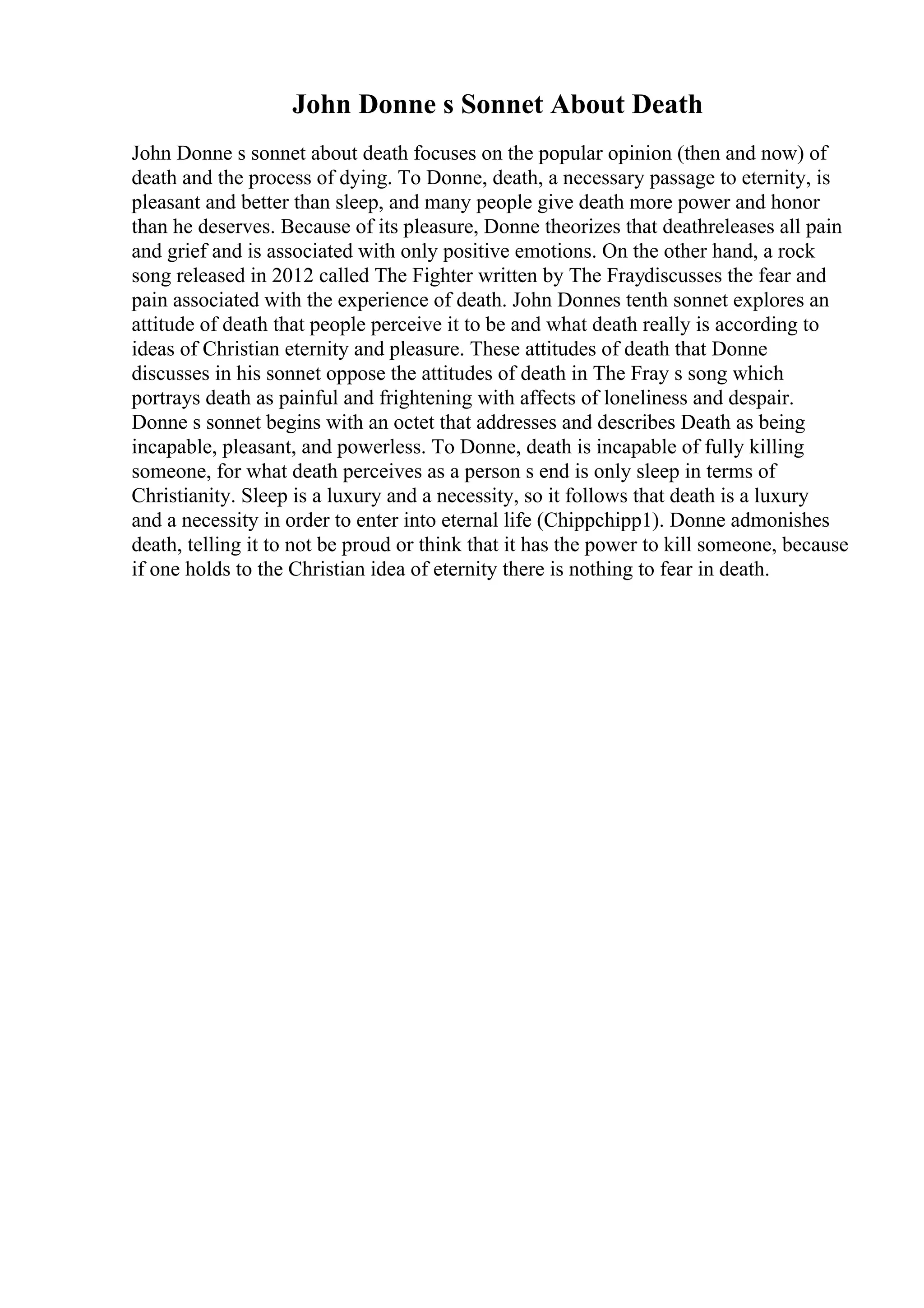 John Donne s Sonnet About Death
John Donne s sonnet about death focuses on the popular opinion (then and now) of
death and the process of dying. To Donne, death, a necessary passage to eternity, is
pleasant and better than sleep, and many people give death more power and honor
than he deserves. Because of its pleasure, Donne theorizes that deathreleases all pain
and grief and is associated with only positive emotions. On the other hand, a rock
song released in 2012 called The Fighter written by The Fraydiscusses the fear and
pain associated with the experience of death. John Donnes tenth sonnet explores an
attitude of death that people perceive it to be and what death really is according to
ideas of Christian eternity and pleasure. These attitudes of death that Donne
discusses in his sonnet oppose the attitudes of death in The Fray s song which
portrays death as painful and frightening with affects of loneliness and despair.
Donne s sonnet begins with an octet that addresses and describes Death as being
incapable, pleasant, and powerless. To Donne, death is incapable of fully killing
someone, for what death perceives as a person s end is only sleep in terms of
Christianity. Sleep is a luxury and a necessity, so it follows that death is a luxury
and a necessity in order to enter into eternal life (Chippchipp1). Donne admonishes
death, telling it to not be proud or think that it has the power to kill someone, because
if one holds to the Christian idea of eternity there is nothing to fear in death.
 
