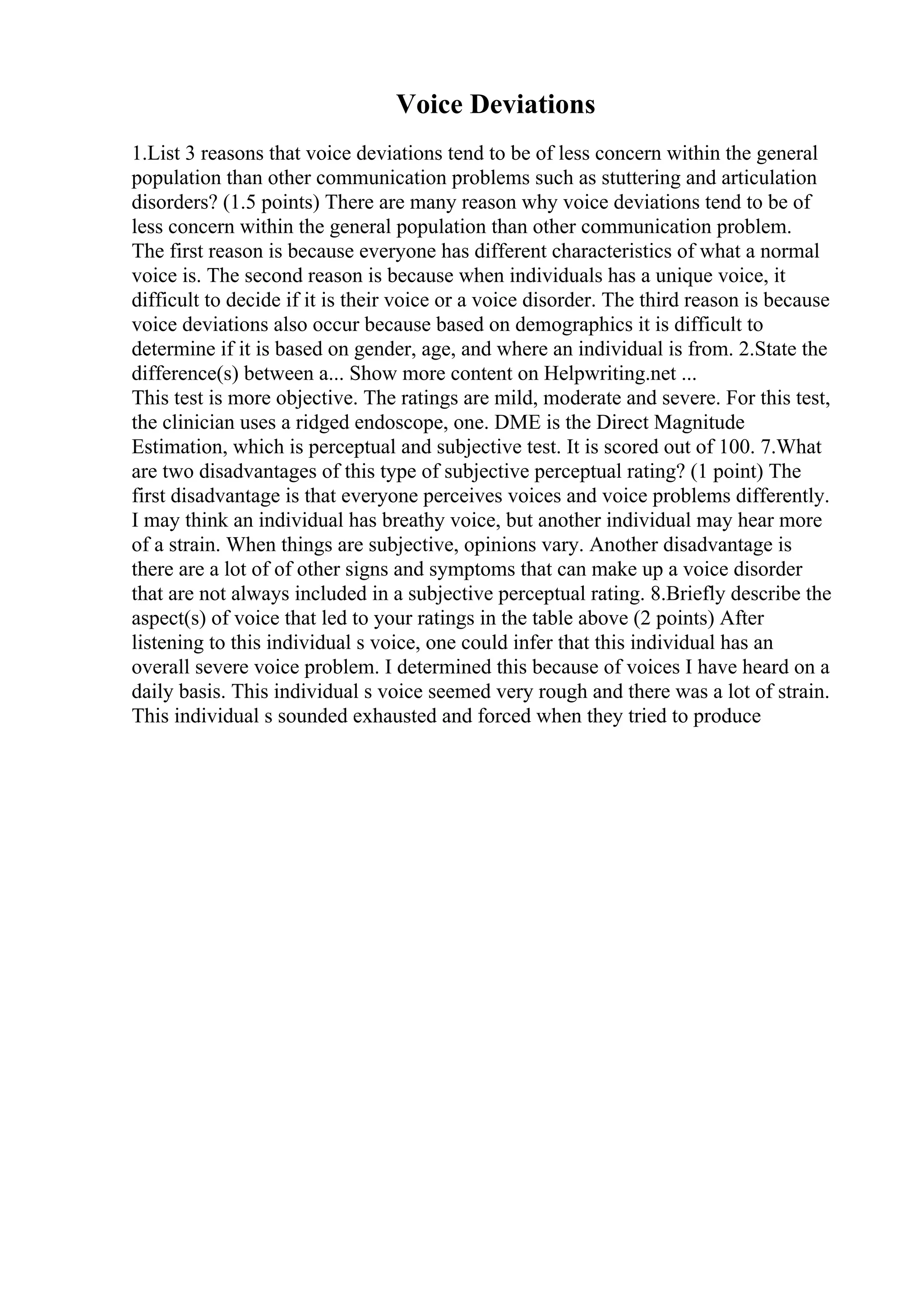 Voice Deviations
1.List 3 reasons that voice deviations tend to be of less concern within the general
population than other communication problems such as stuttering and articulation
disorders? (1.5 points) There are many reason why voice deviations tend to be of
less concern within the general population than other communication problem.
The first reason is because everyone has different characteristics of what a normal
voice is. The second reason is because when individuals has a unique voice, it
difficult to decide if it is their voice or a voice disorder. The third reason is because
voice deviations also occur because based on demographics it is difficult to
determine if it is based on gender, age, and where an individual is from. 2.State the
difference(s) between a... Show more content on Helpwriting.net ...
This test is more objective. The ratings are mild, moderate and severe. For this test,
the clinician uses a ridged endoscope, one. DME is the Direct Magnitude
Estimation, which is perceptual and subjective test. It is scored out of 100. 7.What
are two disadvantages of this type of subjective perceptual rating? (1 point) The
first disadvantage is that everyone perceives voices and voice problems differently.
I may think an individual has breathy voice, but another individual may hear more
of a strain. When things are subjective, opinions vary. Another disadvantage is
there are a lot of of other signs and symptoms that can make up a voice disorder
that are not always included in a subjective perceptual rating. 8.Briefly describe the
aspect(s) of voice that led to your ratings in the table above (2 points) After
listening to this individual s voice, one could infer that this individual has an
overall severe voice problem. I determined this because of voices I have heard on a
daily basis. This individual s voice seemed very rough and there was a lot of strain.
This individual s sounded exhausted and forced when they tried to produce
 