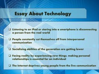  Listening to an iPod or staring into a smartphone is disconnecting
a person from the real world
 People constantly cut themselves off from interpersonal
communication
 Socializing abilities of the generation are getting lower
 Facing reality by experiencing new things, making personal
relationships is essential for an individual
 The Internet deprives young people from the live communication
Essay About Technology
 