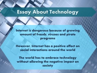Internet is dangerous because of growing
amount of frauds, viruses and pirate
programs
However, Internet has a positive effect on
social interactions around the world
The world has to embrace technology
without allowing the negative impact on
society
Essay About Technology
 