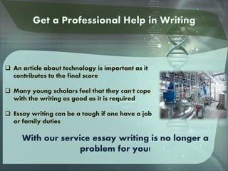  An article about technology is important as it
contributes to the final score
 Many young scholars feel that they can't cope
with the writing as good as it is required
 Essay writing can be a tough if one have a job
or family duties
With our service essay writing is no longer a
problem for you!
Get a Professional Help in Writing
 